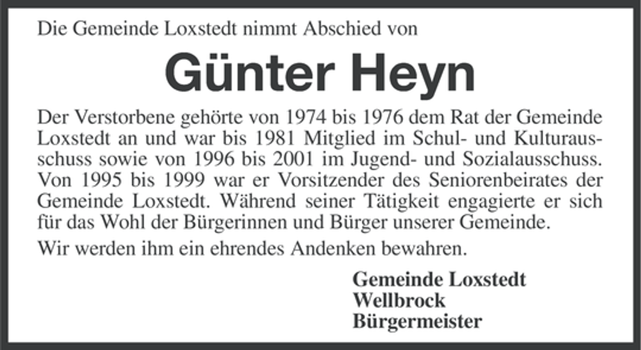 <p>Die Gemeinde Loxstedt nimmt Abschied von</p><p>Günter Heyn<br />Der Verstorbene gehörte von 1974 bis 1976 dem Rat der Gemeinde<br />Loxstedt an und war bis 1981 Mitglied im Schul- und Kulturausschuss sowie von 1996 bis 2001 im Jugend- und Sozialausschuss.<br />Von 1995 bis 1999 war er Vorsitzender des Seniorenbeirates der<br />Gemeinde Loxstedt. Während seiner Tätigkeit engagierte er sich<br />für das Wohl der Bürgerinnen und Bürger unserer Gemeinde.<br />Wir werden ihm ein ehrendes Andenken bewahren.<br />Gemeinde Loxstedt<br />Wellbrock<br />Bürgermeister</p>