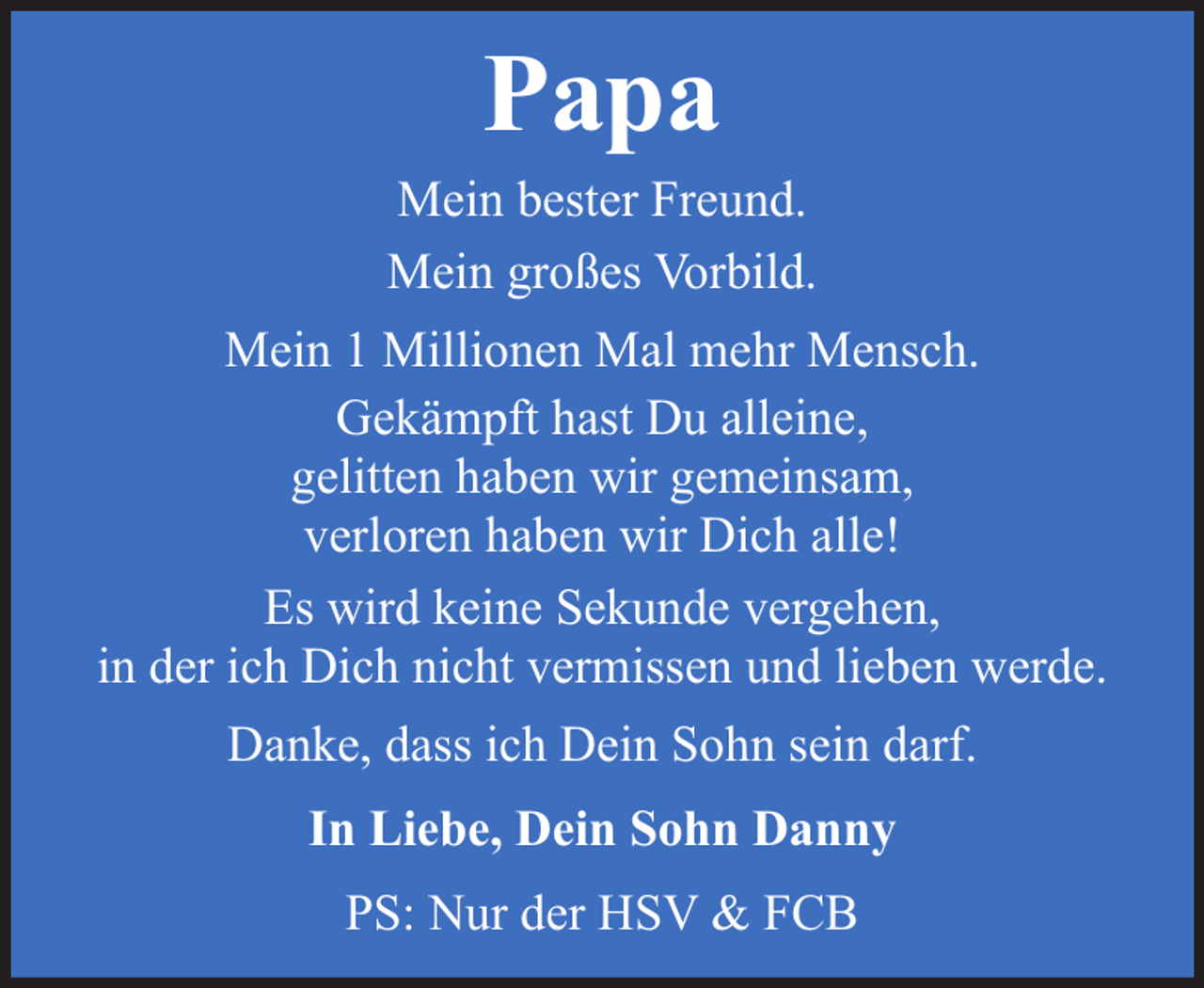 <p>Papa</p><p>Mein bester Freund.<br />Mein großes Vorbild.<br />Mein 1 Millionen Mal mehr Mensch.<br />Gekämpft hast Du alleine,<br />gelitten haben wir gemeinsam,<br />verloren haben wir Dich alle!<br />Es wird keine Sekunde vergehen,<br />in der ich Dich nicht vermissen und lieben werde.<br />Danke, dass ich Dein Sohn sein darf.<br />In Liebe, Dein Sohn Danny<br />PS: Nur der HSV &amp; FCB</p>