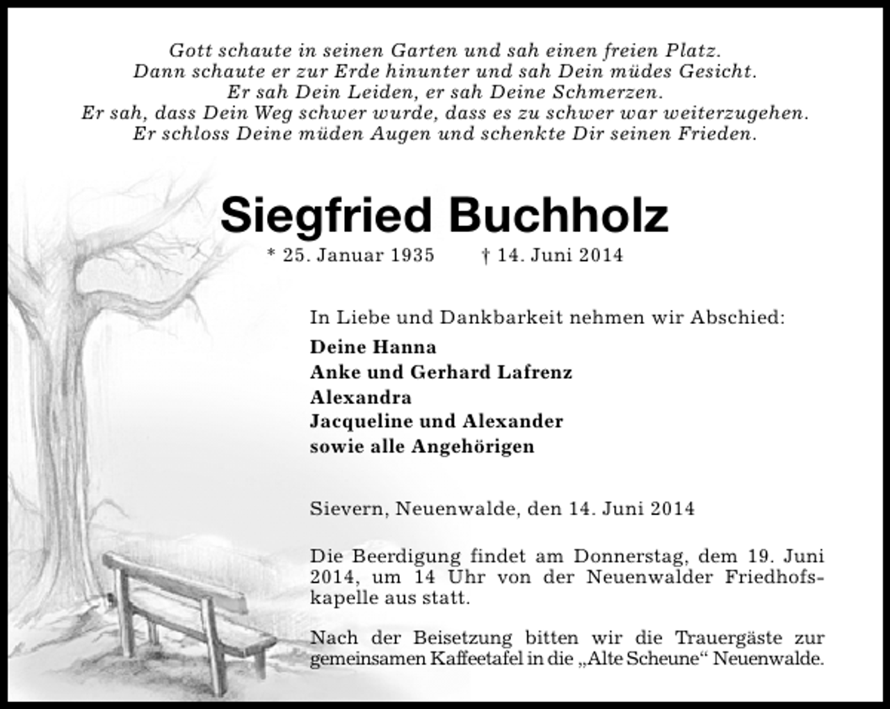 <p>Gott schaute in seinen Garten und sah einen freien Platz.<br />Dann schaute er zur Erde hinunter und sah Dein müdes Gesicht.<br />Er sah Dein Leiden, er sah Deine Schmerzen.<br />Er sah, dass Dein Weg schwer wurde, dass es zu schwer war weiterzugehen.<br />Er schloss Deine müden Augen und schenkte Dir seinen Frieden.</p><p>Siegfried Buchholz<br />* 25. Januar 1935</p><p>† 14. Juni 2014</p><p>In Liebe und Dankbarkeit nehmen wir Abschied:<br />Deine Hanna<br />Anke und Gerhard Lafrenz<br />Alexandra<br />Jacqueline und Alexander<br />sowie alle Angehörigen<br />Sievern, Neuenwalde, den 14. Juni 2014<br />Die Beerdigung findet am Donnerstag, dem 19. Juni<br />2014, um 14 Uhr von der Neuenwalder Friedhofskapelle aus statt.<br />Nach der Beisetzung bitten wir die Trauergäste zur<br />gemeinsamen Kaffeetafel in die „Alte Scheune“ Neuenwalde.</p>