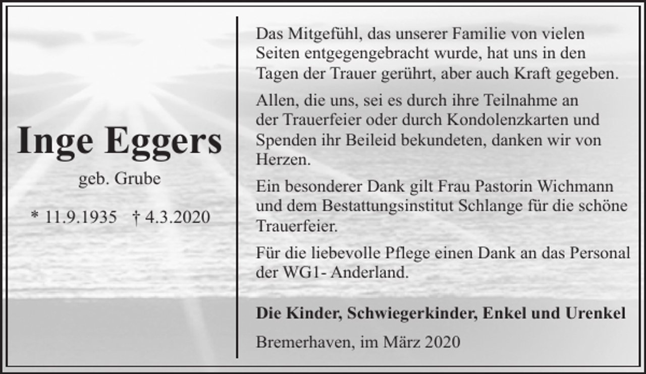 <p>Das Mitgefühl, das unserer Familie von vielen<br />Seiten entgegengebracht wurde, hat uns in den<br />Tagen der Trauer gerührt, aber auch Kraft gegeben.</p><p>Inge Eggers<br />geb. Grube<br />* 11.9.1935 † 4.3.2020</p><p>Allen, die uns, sei es durch ihre Teilnahme an<br />der Trauerfeier oder durch Kondolenzkarten und<br />Spenden ihr Beileid bekundeten, danken wir von<br />Herzen.<br />Ein besonderer Dank gilt Frau Pastorin Wichmann<br />und dem Bestattungsinstitut Schlange für die schöne<br />Trauerfeier.<br />Für die liebevolle Pflege einen Dank an das Personal<br />der WG1- Anderland.<br />Die Kinder, Schwiegerkinder, Enkel und Urenkel<br />Bremerhaven, im März 2020</p>