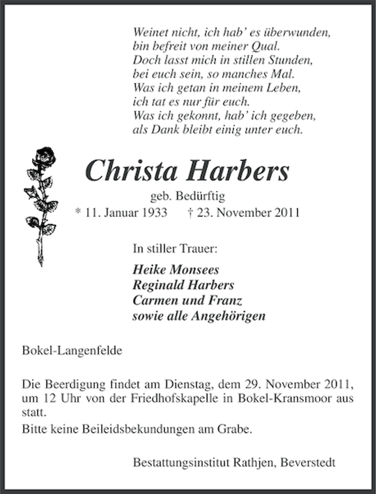 <p>Weinet nicht, ich hab’ es überwunden,<br />bin befreit von meiner Qual.<br />Doch lasst mich in stillen Stunden,<br />bei euch sein, so manches Mal.<br />Was ich getan in meinem Leben,<br />ich tat es nur für euch.<br />Was ich gekonnt, hab’ ich gegeben,<br />als Dank bleibt einig unter euch.</p>
<p>Christa Harbers<br />geb. Bedürftig<br />* 11. Januar 1933<br />† 23. November 2011<br />In stiller Trauer:</p>
<p>Heike Monsees<br />Reginald Harbers<br />Carmen und Franz<br />sowie alle Angehörigen<br />Bokel-Langenfelde<br />Die Beerdigung findet am Dienstag, dem 29. November 2011,<br />um 12 Uhr von der Friedhofskapelle in Bokel-Kransmoor aus<br />statt.<br />Bitte keine Beileidsbekundungen am Grabe.<br />Bestattungsinstitut Rathjen, Beverstedt</p>