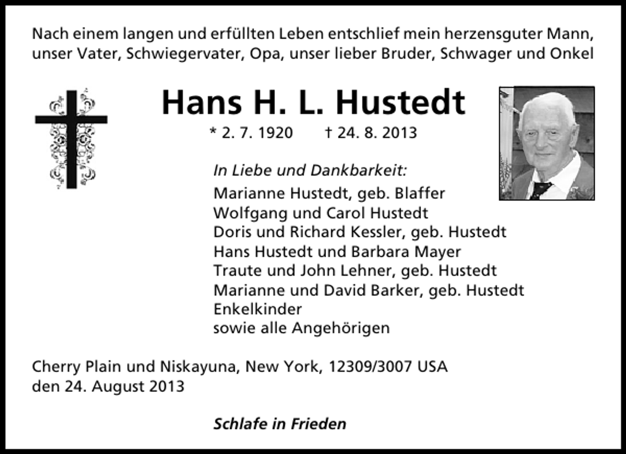 <p>Nach einem langen und erfüllten Leben entschlief mein herzensguter Mann,<br />unser Vater, Schwiegervater, Opa, unser lieber Bruder, Schwager und Onkel</p><p>Hans H. L. Hustedt<br />* 2. 7. 1920</p><p>† 24. 8. 2013</p><p>In Liebe und Dankbarkeit:<br />Marianne Hustedt, geb. Blaffer<br />Wolfgang und Carol Hustedt<br />Doris und Richard Kessler, geb. Hustedt<br />Hans Hustedt und Barbara Mayer<br />Traute und John Lehner, geb. Hustedt<br />Marianne und David Barker, geb. Hustedt<br />Enkelkinder<br />sowie alle Angehörigen<br />Cherry Plain und Niskayuna, New York, 12309/3007 USA<br />den 24. August 2013<br />Schlafe in Frieden</p>