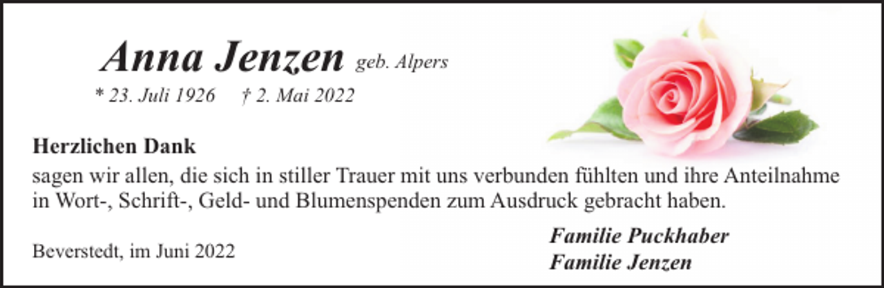 <p>Anna Jenzen geb. Alpers</p><p>* 23. Juli 1926</p><p>† 2. Mai 2022</p><p>Herzlichen Dank<br />sagen wir allen, die sich in stiller Trauer mit uns verbunden fühlten und ihre Anteilnahme<br />in Wort-, Schrift-, Geld- und Blumenspenden zum Ausdruck gebracht haben.<br />Beverstedt, im Juni 2022</p><p>Familie Puckhaber<br />Familie Jenzen</p>