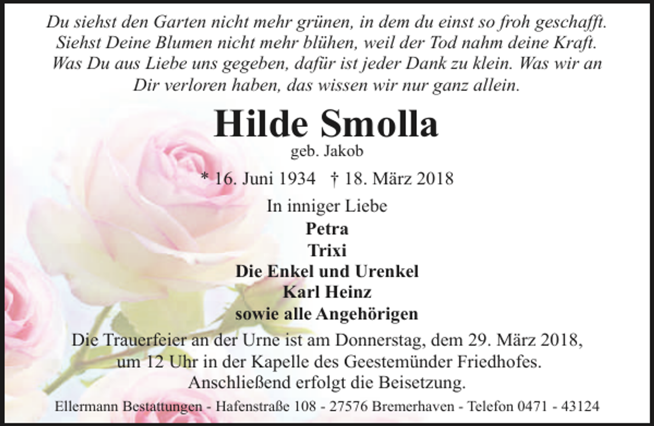 <p>Du siehst den Garten nicht mehr grünen, in dem du einst so froh geschafft.<br />Siehst Deine Blumen nicht mehr blühen, weil der Tod nahm deine Kraft.<br />Was Du aus Liebe uns gegeben, dafür ist jeder Dank zu klein. Was wir an<br />Dir verloren haben, das wissen wir nur ganz allein.</p><p>Hildegeb.Smolla<br />Jakob<br />* 16. Juni 1934 † 18. März 2018<br />In inniger Liebe<br />Petra<br />Trixi<br />Die Enkel und Urenkel<br />Karl Heinz<br />sowie alle Angehörigen<br />Die Trauerfeier an der Urne ist am Donnerstag, dem 29. März 2018,<br />um 12 Uhr in der Kapelle des Geestemünder Friedhofes.<br />Anschließend erfolgt die Beisetzung.<br />Ellermann Bestattungen - Hafenstraße 108 - 27576 Bremerhaven - Telefon 0471 - 43124</p>