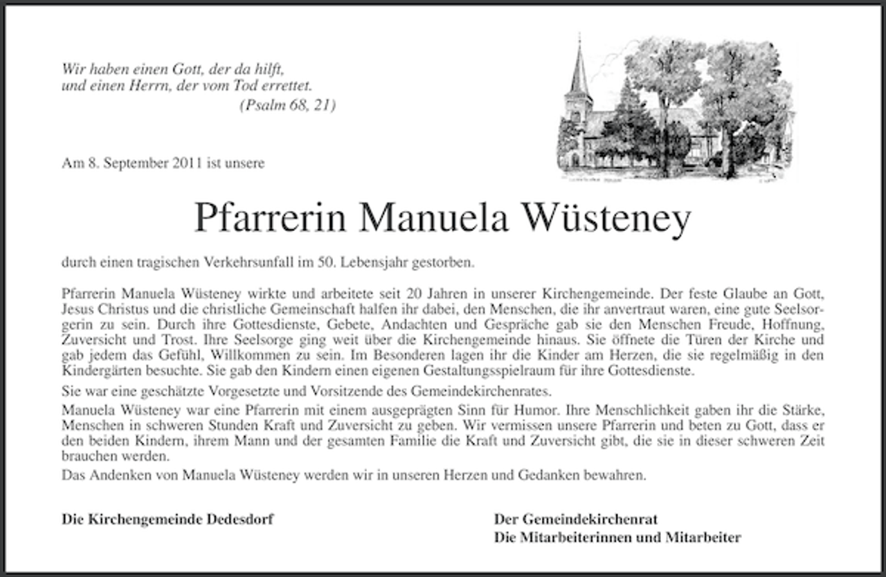 <p>Wir haben einen Gott, der da hilft,<br />und einen Herrn, der vom Tod errettet.<br />(Psalm 68, 21)</p>
<p>Am 8. September 2011 ist unsere</p>
<p>Pfarrerin Manuela Wüsteney<br />durch einen tragischen Verkehrsunfall im 50. Lebensjahr gestorben.<br />Pfarrerin Manuela Wüsteney wirkte und arbeitete seit 20 Jahren in unserer Kirchengemeinde. Der feste Glaube an Gott,<br />Jesus Christus und die christliche Gemeinschaft halfen ihr dabei, den Menschen, die ihr anvertraut waren, eine gute Seelsorgerin zu sein. Durch ihre Gottesdienste, Gebete, Andachten und Gespräche gab sie den Menschen Freude, Hoffnung,<br />Zuversicht und Trost. Ihre Seelsorge ging weit über die Kirchengemeinde hinaus. Sie öffnete die Türen der Kirche und<br />gab jedem das Gefühl, Willkommen zu sein. Im Besonderen lagen ihr die Kinder am Herzen, die sie regelmäßig in den<br />Kindergärten besuchte. Sie gab den Kindern einen eigenen Gestaltungsspielraum für ihre Gottesdienste.<br />Sie war eine geschätzte Vorgesetzte und Vorsitzende des Gemeindekirchenrates.<br />Manuela Wüsteney war eine Pfarrerin mit einem ausgeprägten Sinn für Humor. Ihre Menschlichkeit gaben ihr die Stärke,<br />Menschen in schweren Stunden Kraft und Zuversicht zu geben. Wir vermissen unsere Pfarrerin und beten zu Gott, dass er<br />den beiden Kindern, ihrem Mann und der gesamten Familie die Kraft und Zuversicht gibt, die sie in dieser schweren Zeit<br />brauchen werden.<br />Das Andenken von Manuela Wüsteney werden wir in unseren Herzen und Gedanken bewahren.<br />Die Kirchengemeinde Dedesdorf</p>
<p>Der Gemeindekirchenrat<br />Die Mitarbeiterinnen und Mitarbeiter</p>