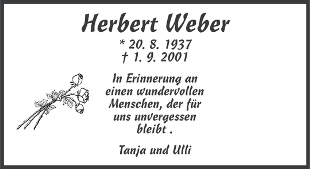 <p>Herbert Weber<br />* 20. 8. 1937<br />† 1. 9. 2001<br />In Erinnerung an<br />einen wundervollen<br />Menschen, der für<br />uns unvergessen<br />bleibt .<br />Tanja und Ulli</p>