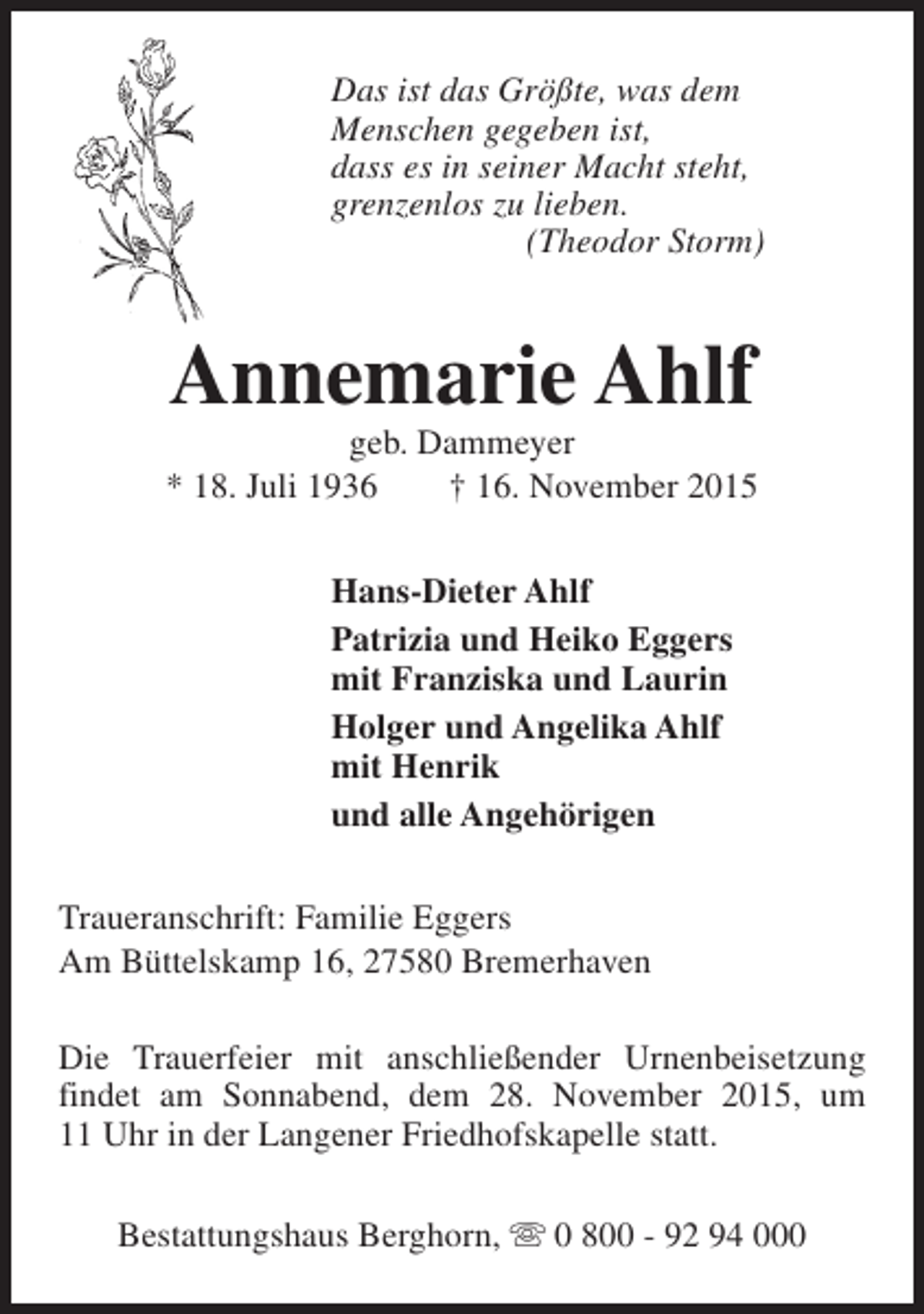 <p>Das ist das Größte, was dem<br />Menschen gegeben ist,<br />dass es in seiner Macht steht,<br />grenzenlos zu lieben.<br />(Theodor Storm)</p><p>Annemarie Ahlf</p><p>geb. Dammeyer<br />* 18. Juli 1936<br />† 16. November 2015<br />Hans-Dieter Ahlf<br />Patrizia und Heiko Eggers<br />mit Franziska und Laurin<br />Holger und Angelika Ahlf<br />mit Henrik<br />und alle Angehörigen<br />Traueranschrift: Familie Eggers<br />Am Büttelskamp 16, 27580 Bremerhaven<br />Die Trauerfeier mit anschließender Urnenbeisetzung<br />findet am Sonnabend, dem 28. November 2015, um<br />11 Uhr in der Langener Friedhofskapelle statt.<br />Bestattungshaus Berghorn, s 0 800 - 92 94 000</p>
