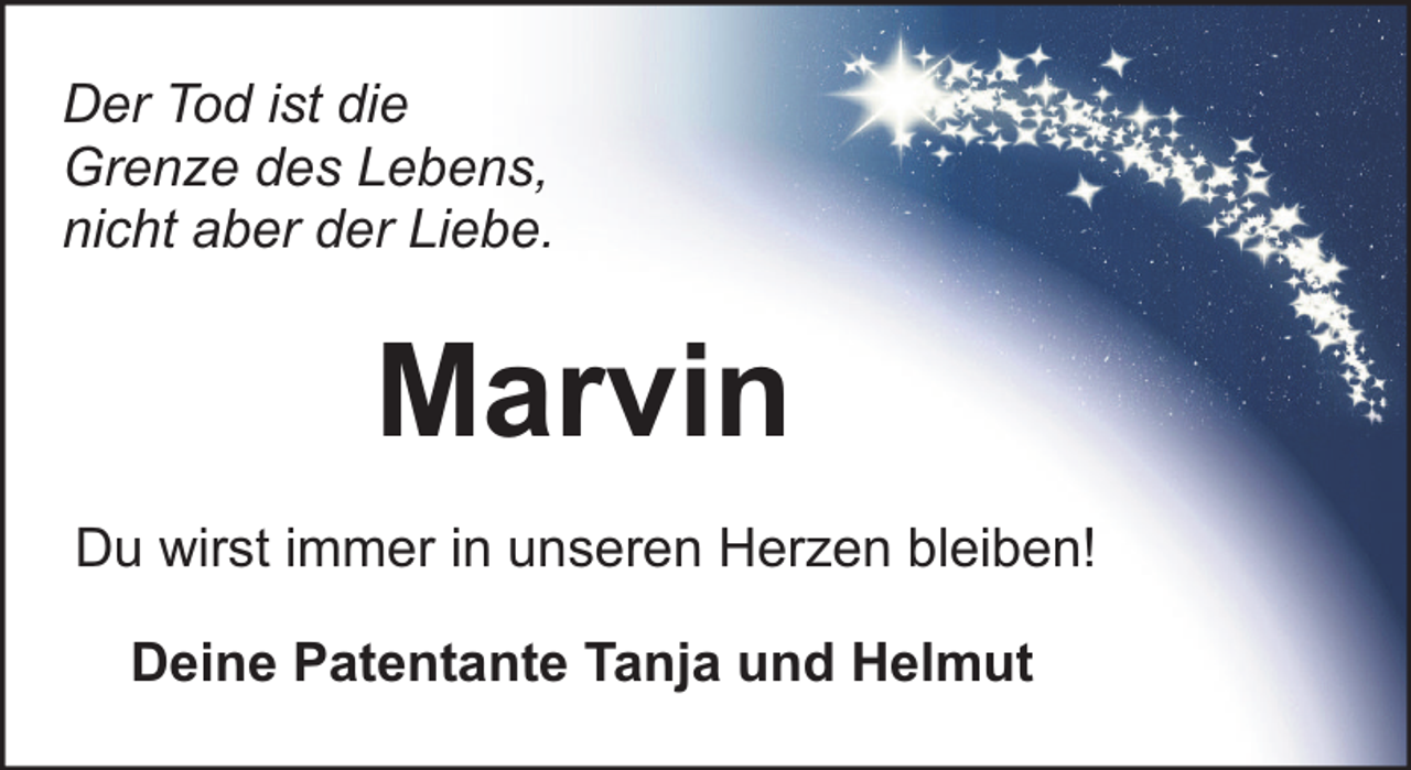 <p>Der Tod ist die<br />Grenze des Lebens,<br />nicht aber der Liebe.</p><p>Marvin<br />Du wirst immer in unseren Herzen bleiben!<br />Deine Patentante Tanja und Helmut</p>