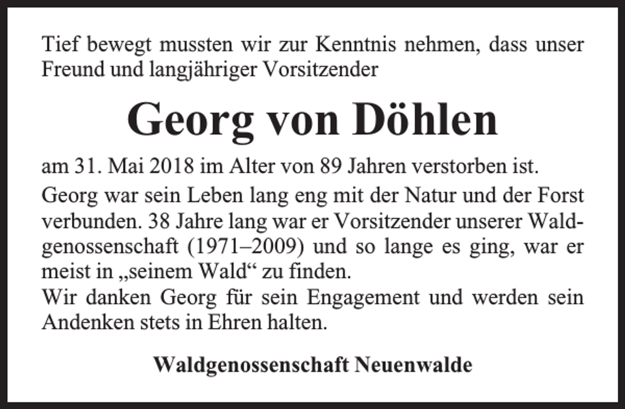 <p>Tief bewegt mussten wir zur Kenntnis nehmen, dass unser<br />Freund und langjähriger Vorsitzender</p><p>Georg von Döhlen<br />am 31. Mai 2018 im Alter von 89 Jahren verstorben ist.<br />Georg war sein Leben lang eng mit der Natur und der Forst<br />verbunden. 38 Jahre lang war er Vorsitzender unserer Waldgenossenschaft (1971–2009) und so lange es ging, war er<br />meist in „seinem Wald“ zu finden.<br />Wir danken Georg für sein Engagement und werden sein<br />Andenken stets in Ehren halten.<br />Waldgenossenschaft Neuenwalde</p>
