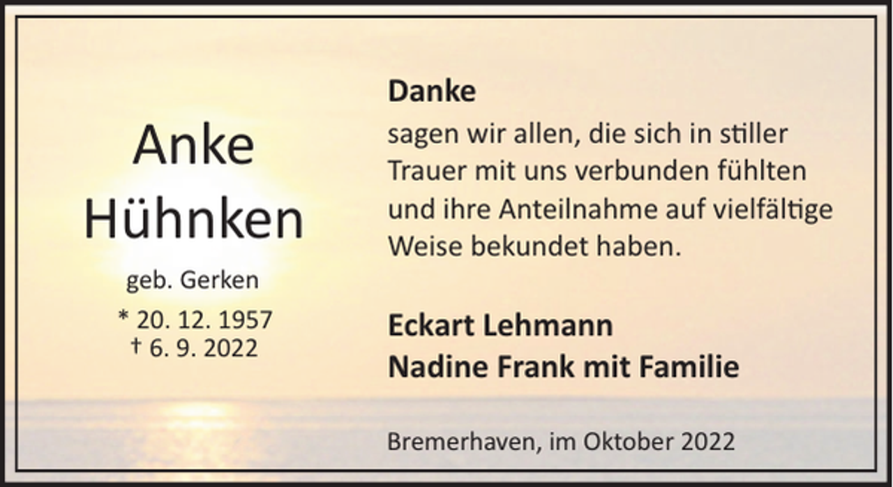 <p>Danke</p><p>Anke<br />Hühnken<br />geb. Gerken<br />* 20. 12. 1957<br />† 6. 9. 2022</p><p>sagen wir allen, die sich in s�ller<br />Trauer mit uns verbunden fühlten<br />und ihre Anteilnahme auf vielfäl�ge<br />Weise bekundet haben.</p><p>Eckart Lehmann<br />Nadine Frank mit Familie<br />Bremerhaven, im Oktober 2022</p>