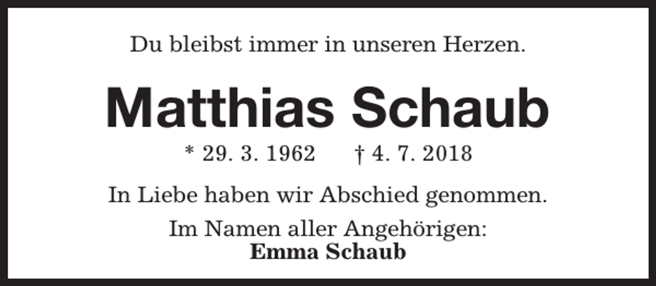 <p>Du bleibst immer in unseren Herzen.</p><p>Matthias Schaub<br />* 29. 3. 1962</p><p>† 4. 7. 2018</p><p>In Liebe haben wir Abschied genommen.<br />Im Namen aller Angehörigen:<br />Emma Schaub</p>