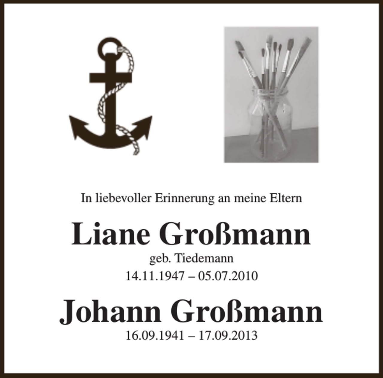 <p>In liebevoller Erinnerung an meine Eltern</p><p>Liane Großmann<br />geb. Tiedemann<br />14.11.1947 – 05.07.2010</p><p>Johann Großmann<br />16.09.1941 – 17.09.2013</p>