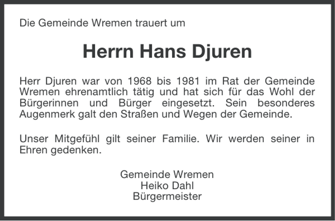 <p>Die Gemeinde Wremen trauert um</p><p>Herrn Hans Djuren<br />Herr Djuren war von 1968 bis 1981 im Rat der Gemeinde<br />Wremen ehrenamtlich tätig und hat sich für das Wohl der<br />Bürgerinnen und Bürger eingesetzt. Sein besonderes<br />Augenmerk galt den Straßen und Wegen der Gemeinde.<br />Unser Mitgefühl gilt seiner Familie. Wir werden seiner in<br />Ehren gedenken.<br />Gemeinde Wremen<br />Heiko Dahl<br />Bürgermeister</p>