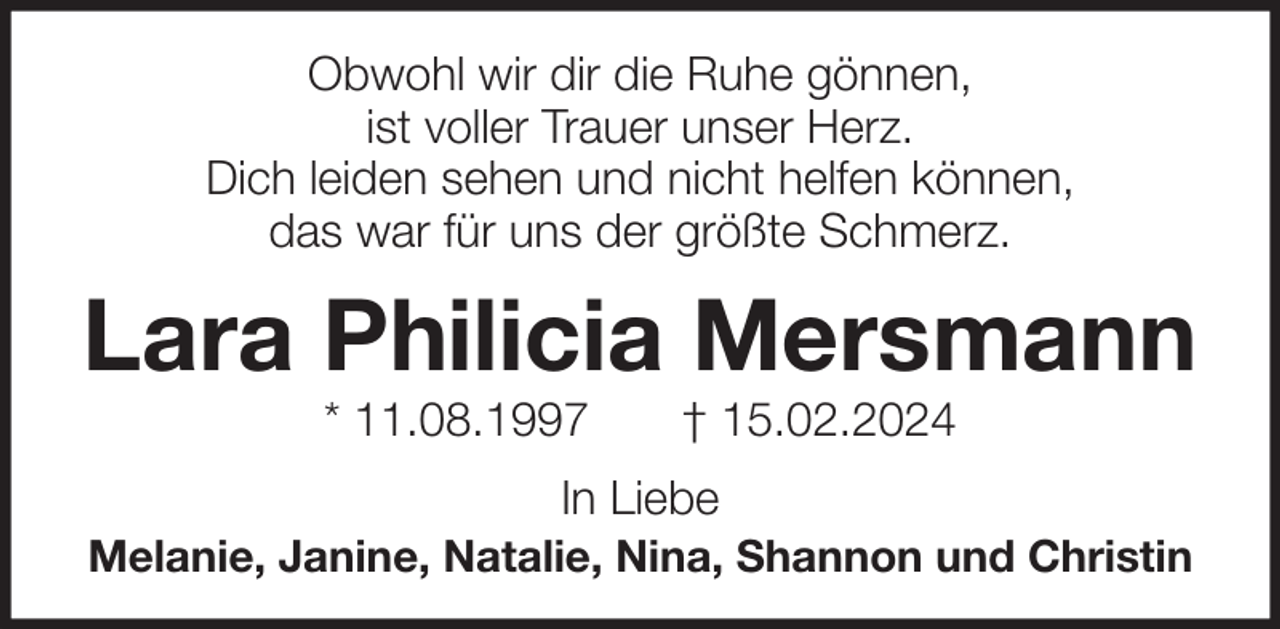<p>Obwohl wir dir die Ruhe gönnen,<br />ist voller Trauer unser Herz.<br />Dich leiden sehen und nicht helfen können,<br />das war für uns der größte Schmerz.</p><p>Lara Philicia Mersmann<br />* 11.08.1997</p><p>† 15.02.2024</p><p>In Liebe<br />Melanie, Janine, Natalie, Nina, Shannon und Christin</p>
