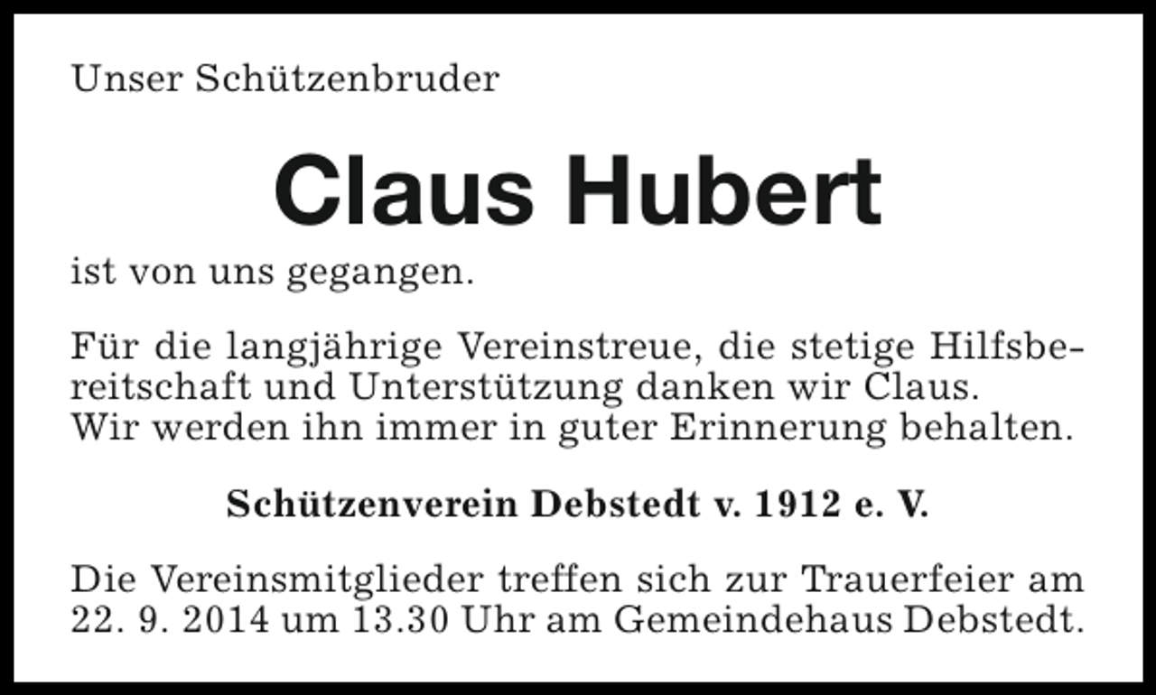 <p>Unser Schützenbruder</p><p>Claus Hubert</p><p>ist von uns gegangen.</p><p>Für die langjährige Vereinstreue, die stetige Hilfsbereitschaft und Unterstützung danken wir Claus.<br />Wir werden ihn immer in guter Erinnerung behalten.<br />Schützenverein Debstedt v. 1912 e. V.<br />Die Vereinsmitglieder treffen sich zur Trauerfeier am<br />22. 9. 2014 um 13.30 Uhr am Gemeindehaus Debstedt.</p>