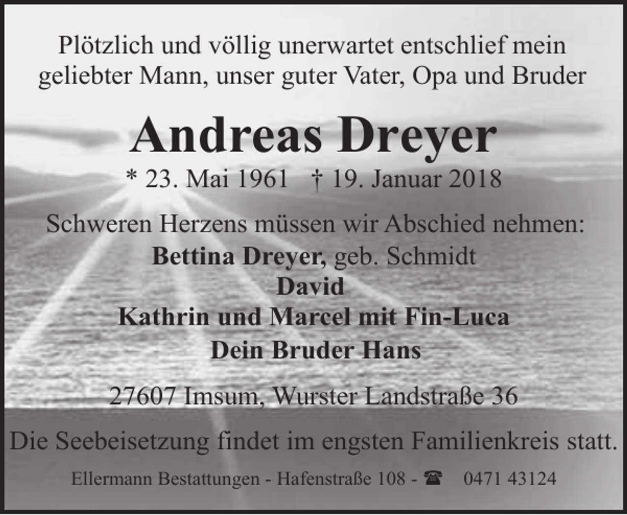 <p>Plötzlich und völlig unerwartet entschlief mein<br />geliebter Mann, unser guter Vater, Opa und Bruder</p><p>Andreas Dreyer</p><p>* 23. Mai 1961 † 19. Januar 2018<br />Schweren Herzens müssen wir Abschied nehmen:<br />Bettina Dreyer, geb. Schmidt<br />David<br />Kathrin und Marcel mit Fin-Luca<br />Dein Bruder Hans<br />27607 Imsum, Wurster Landstraße 36<br />Die Seebeisetzung findet im engsten Familienkreis statt.<br />Ellermann Bestattungen - Hafenstraße 108 - (</p><p>0471 43124</p>