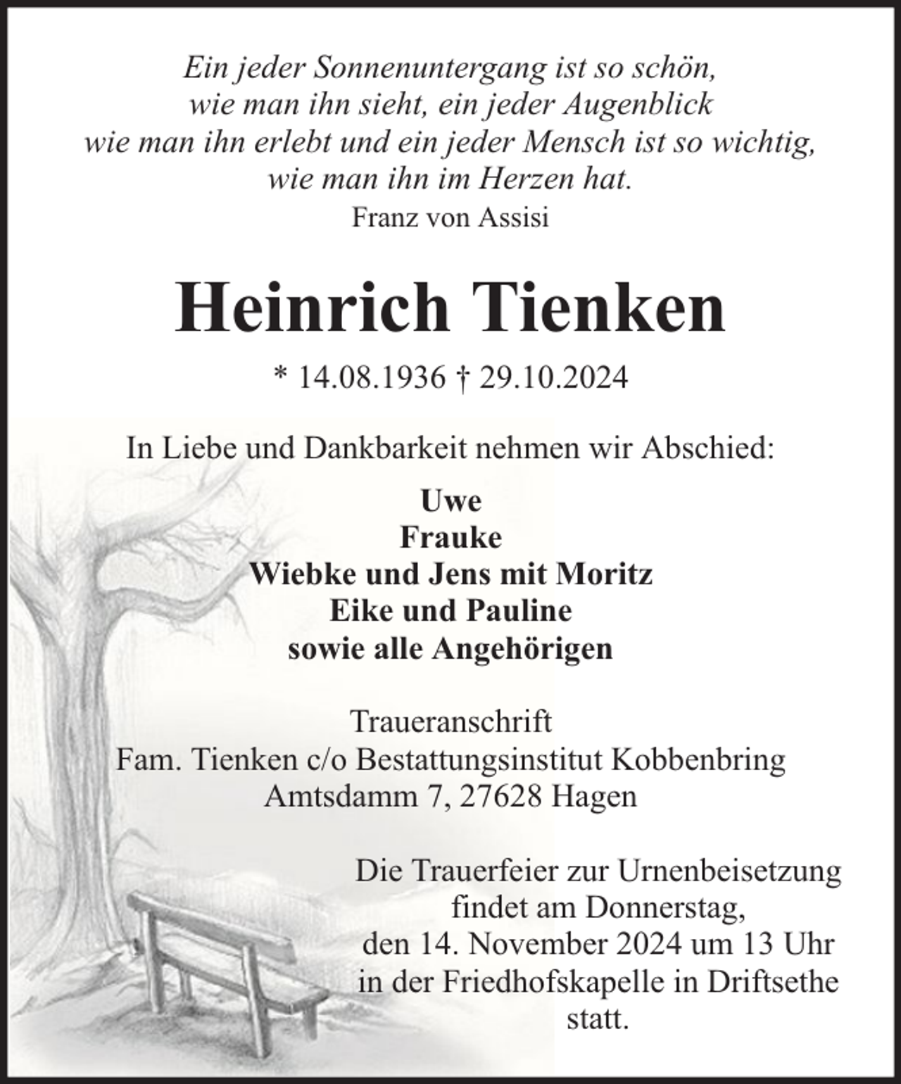 <p>Ein jeder Sonnenuntergang ist so schön,<br />wie man ihn sieht, ein jeder Augenblick<br />wie man ihn erlebt und ein jeder Mensch ist so wichtig,<br />wie man ihn im Herzen hat.<br />Franz von Assisi</p><p>Heinrich Tienken<br />* 14.08.1936 † 29.10.2024</p><p>In Liebe und Dankbarkeit nehmen wir Abschied:<br />Uwe<br />Frauke<br />Wiebke und Jens mit Moritz<br />Eike und Pauline<br />sowie alle Angehörigen<br />Traueranschrift<br />Fam. Tienken c/o Bestattungsinstitut Kobbenbring<br />Amtsdamm 7, 27628 Hagen<br />Die Trauerfeier zur Urnenbeisetzung<br />findet am Donnerstag,<br />den 14. November 2024 um 13 Uhr<br />in der Friedhofskapelle in Driftsethe<br />statt.</p>