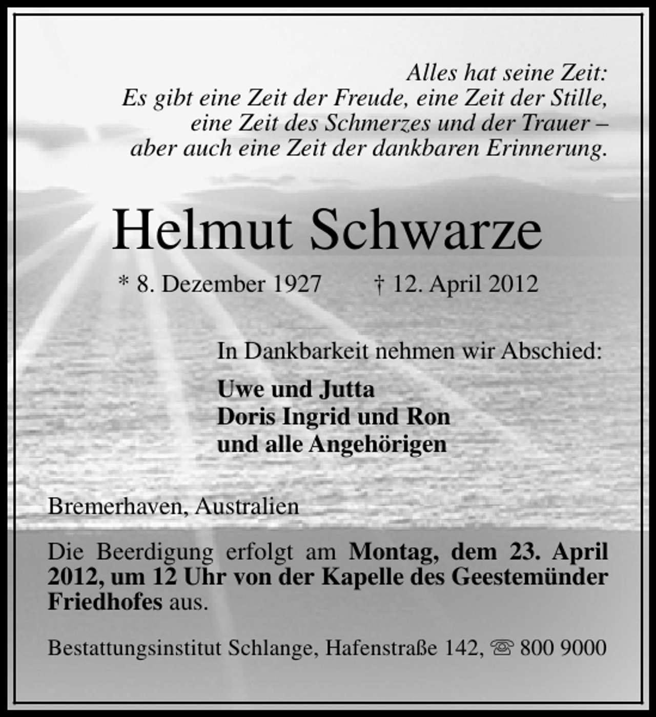 <p>Alles hat seine Zeit:<br />Es gibt eine Zeit der Freude, eine Zeit der Stille,<br />eine Zeit des Schmerzes und der Trauer –<br />aber auch eine Zeit der dankbaren Erinnerung.</p><p>Helmut Schwarze<br />* 8. Dezember 1927</p><p>† 12. April 2012</p><p>In Dankbarkeit nehmen wir Abschied:<br />Uwe und Jutta<br />Doris Ingrid und Ron<br />und alle Angehörigen<br />Bremerhaven, Australien<br />Die Beerdigung erfolgt am Montag, dem 23. April<br />2012, um 12 Uhr von der Kapelle des Geestemünder<br />Friedhofes aus.<br />Bestattungsinstitut Schlange, Hafenstraße 142, s 800 9000</p>