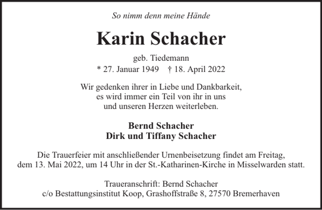 <p>So nimm denn meine Hände</p><p>Karin Schacher<br />geb. Tiedemann<br />* 27. Januar 1949 † 18. April 2022<br />Wir gedenken ihrer in Liebe und Dankbarkeit,<br />es wird immer ein Teil von ihr in uns<br />und unseren Herzen weiterleben.</p><p>Bernd Schacher<br />Dirk und Tiffany Schacher<br />Die Trauerfeier mit anschließender Urnenbeisetzung findet am Freitag,<br />dem 13. Mai 2022, um 14 Uhr in der St.-Katharinen-Kirche in Misselwarden statt.<br />Traueranschrift: Bernd Schacher<br />c/o Bestattungsinstitut Koop, Grashoffstraße 8, 27570 Bremerhaven</p>
