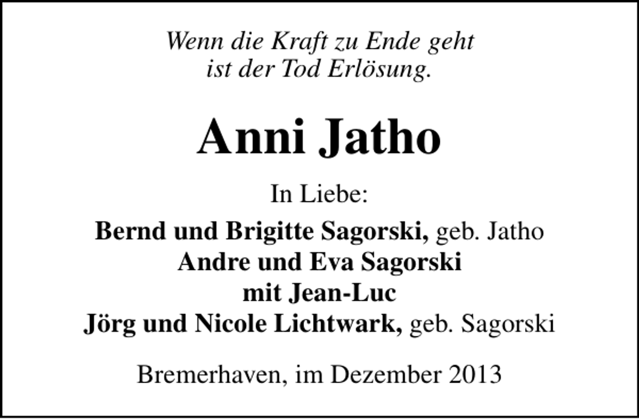 <p>Wenn die Kraft zu Ende geht<br />ist der Tod Erlösung.</p><p>Anni Jatho<br />In Liebe:<br />Bernd und Brigitte Sagorski, geb. Jatho<br />Andre und Eva Sagorski<br />mit Jean-Luc<br />Jörg und Nicole Lichtwark, geb. Sagorski<br />Bremerhaven, im Dezember 2013</p>
