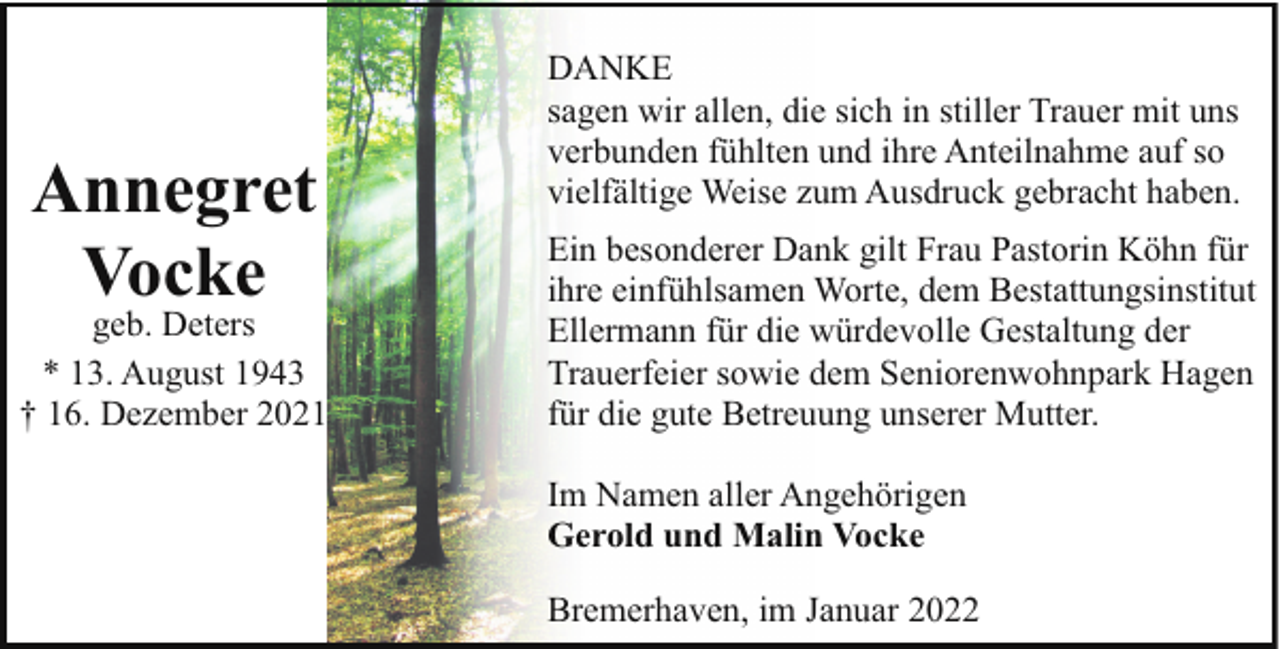 <p>Annegret<br />Vocke</p><p>geb. Deters<br />* 13. August 1943<br />† 16. Dezember 2021</p><p>DANKE<br />sagen wir allen, die sich in stiller Trauer mit uns<br />verbunden fühlten und ihre Anteilnahme auf so<br />vielfältige Weise zum Ausdruck gebracht haben.<br />Ein besonderer Dank gilt Frau Pastorin Köhn für<br />ihre einfühlsamen Worte, dem Bestattungsinstitut<br />Ellermann für die würdevolle Gestaltung der<br />Trauerfeier sowie dem Seniorenwohnpark Hagen<br />für die gute Betreuung unserer Mutter.<br />Im Namen aller Angehörigen<br />Gerold und Malin Vocke<br />Bremerhaven, im Januar 2022</p>