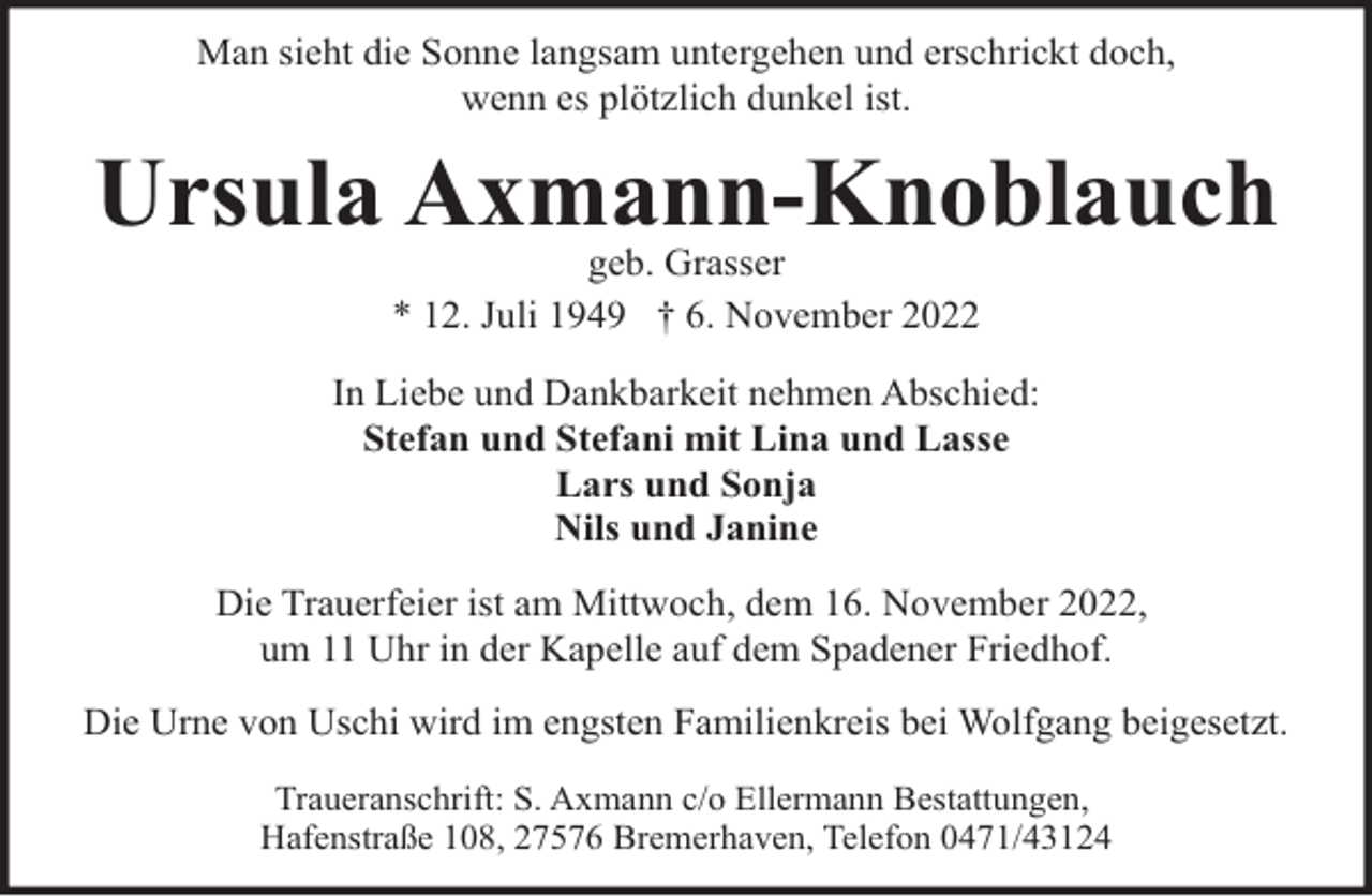 <p>Man sieht die Sonne langsam untergehen und erschrickt doch,<br />wenn es plötzlich dunkel ist.</p><p>Ursula Axmann-Knoblauch<br />geb. Grasser<br />* 12. Juli 1949 † 6. November 2022</p><p>In Liebe und Dankbarkeit nehmen Abschied:<br />Stefan und Stefani mit Lina und Lasse<br />Lars und Sonja<br />Nils und Janine<br />Die Trauerfeier ist am Mittwoch, dem 16. November 2022,<br />um 11 Uhr in der Kapelle auf dem Spadener Friedhof.<br />Die Urne von Uschi wird im engsten Familienkreis bei Wolfgang beigesetzt.<br />Traueranschrift: S. Axmann c/o Ellermann Bestattungen,<br />Hafenstraße 108, 27576 Bremerhaven, Telefon 0471/43124</p>