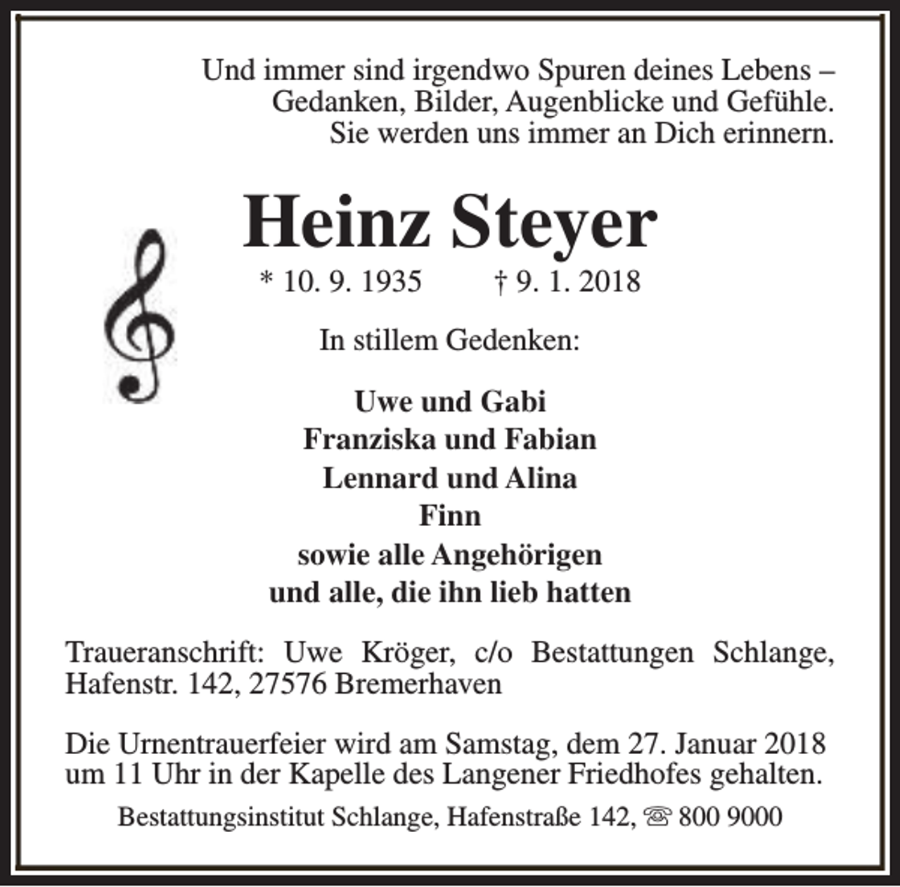 <p>Und immer sind irgendwo Spuren deines Lebens –<br />Gedanken, Bilder, Augenblicke und Gefühle.<br />Sie werden uns immer an Dich erinnern.</p><p>Heinz Steyer<br />* 10. 9. 1935</p><p>† 9. 1. 2018</p><p>In stillem Gedenken:<br />Uwe und Gabi<br />Franziska und Fabian<br />Lennard und Alina<br />Finn<br />sowie alle Angehörigen<br />und alle, die ihn lieb hatten<br />Traueranschrift: Uwe Kröger, c/o Bestattungen Schlange,<br />Hafenstr. 142, 27576 Bremerhaven<br />Die Urnentrauerfeier wird am Samstag, dem 27. Januar 2018<br />um 11 Uhr in der Kapelle des Langener Friedhofes gehalten.<br />Bestattungsinstitut Schlange, Hafenstraße 142, s 800 9000</p>