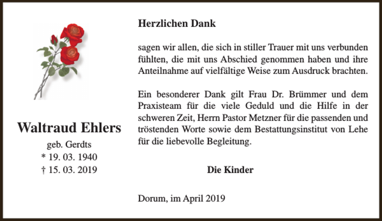 <p>Herzlichen Dank<br />sagen wir allen, die sich in stiller Trauer mit uns verbunden<br />fühlten, die mit uns Abschied genommen haben und ihre<br />Anteilnahme auf vielfältige Weise zum Ausdruck brachten.</p><p>Waltraud Ehlers<br />geb. Gerdts<br />* 19. 03. 1940<br />† 15. 03. 2019</p><p>Ein besonderer Dank gilt Frau Dr. Brümmer und dem<br />Praxisteam für die viele Geduld und die Hilfe in der<br />schweren Zeit, Herrn Pastor Metzner für die passenden und<br />tröstenden Worte sowie dem Bestattungsinstitut von Lehe<br />für die liebevolle Begleitung.<br />Die Kinder<br />Dorum, im April 2019</p>