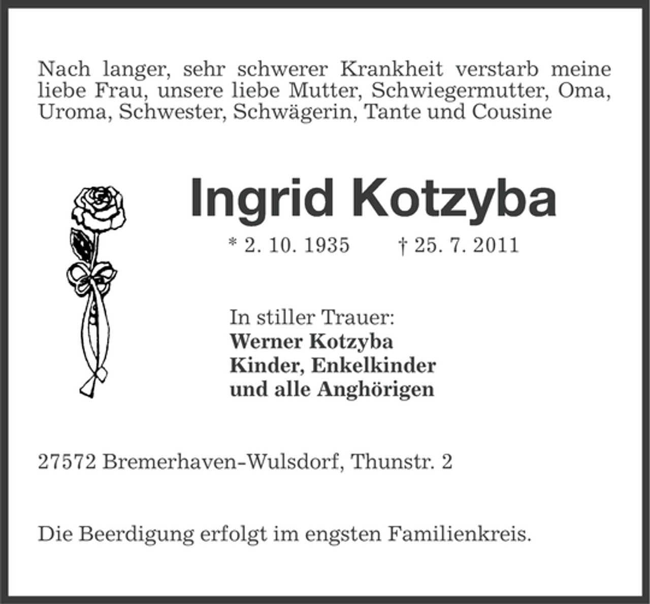 <p>Nach langer, sehr schwerer Krankheit verstarb meine<br />liebe Frau, unsere liebe Mutter, Schwiegermutter, Oma,<br />Uroma, Schwester, Schwägerin, Tante und Cousine</p><p>Ingrid Kotzyba<br />* 2. 10. 1935</p><p>† 25. 7. 2011</p><p>In stiller Trauer:<br />Werner Kotzyba<br />Kinder, Enkelkinder<br />und alle Anghörigen<br />27572 Bremerhaven-Wulsdorf, Thunstr. 2<br />Die Beerdigung erfolgt im engsten Familienkreis.</p>