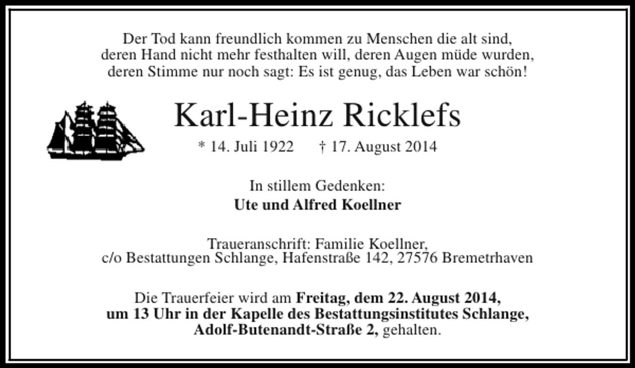 <p>Der Tod kann freundlich kommen zu Menschen die alt sind,<br />deren Hand nicht mehr festhalten will, deren Augen müde wurden,<br />deren Stimme nur noch sagt: Es ist genug, das Leben war schön!</p><p>Karl-Heinz Ricklefs<br />* 14. Juli 1922</p><p>† 17. August 2014</p><p>In stillem Gedenken:<br />Ute und Alfred Koellner<br />Traueranschrift: Familie Koellner,<br />c/o Bestattungen Schlange, Hafenstraße 142, 27576 Bremetrhaven<br />Die Trauerfeier wird am Freitag, dem 22. August 2014,<br />um 13 Uhr in der Kapelle des Bestattungsinstitutes Schlange,<br />Adolf-Butenandt-Straße 2, gehalten.</p>