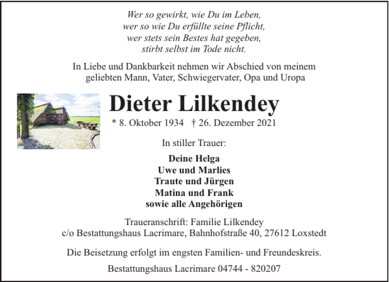 <p>Wer so gewirkt, wie Du im Leben,<br />wer so wie Du erfüllte seine Pflicht,<br />wer stets sein Bestes hat gegeben,<br />stirbt selbst im Tode nicht.<br />In Liebe und Dankbarkeit nehmen wir Abschied von meinem<br />geliebten Mann, Vater, Schwiegervater, Opa und Uropa</p><p>Dieter Lilkendey<br />* 8. Oktober 1934 † 26. Dezember 2021<br />In stiller Trauer:<br />Deine Helga<br />Uwe und Marlies<br />Traute und Jürgen<br />Matina und Frank<br />sowie alle Angehörigen<br />Traueranschrift: Familie Lilkendey<br />c/o Bestattungshaus Lacrimare, Bahnhofstraße 40, 27612 Loxstedt<br />Die Beisetzung erfolgt im engsten Familien- und Freundeskreis.<br />Bestattungshaus Lacrimare 04744 - 820207</p>