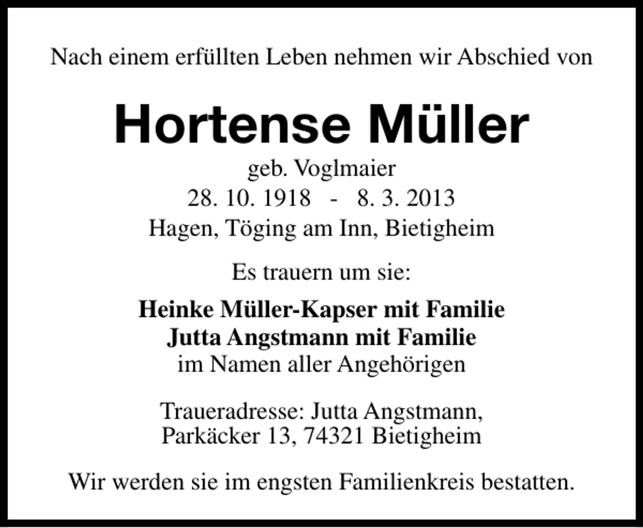 <p>Nach einem erfüllten Leben nehmen wir Abschied von</p><p>Hortense Müller<br />geb. Voglmaier<br />28. 10. 1918 - 8. 3. 2013<br />Hagen, Töging am Inn, Bietigheim<br />Es trauern um sie:<br />Heinke Müller-Kapser mit Familie<br />Jutta Angstmann mit Familie<br />im Namen aller Angehörigen<br />Traueradresse: Jutta Angstmann,<br />Parkäcker 13, 74321 Bietigheim<br />Wir werden sie im engsten Familienkreis bestatten.</p>