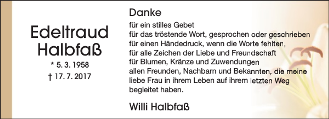 <p>Danke</p><p>Edeltraud<br />Halbfaß<br />* 5. 3. 1958</p><p>† 17. 7. 2017</p><p>für ein stilles Gebet<br />für das tröstende Wort, gesprochen oder geschrieben<br />für einen Händedruck, wenn die Worrte fehlten,<br />für alle Zeichen der Liebe und Freun<br />ndschaft<br />für Blumen, Kränze und Zuwendungen<br />allen Freunden, Nachbarn und Bekannten, die meine<br />liebe Frau in ihrem Leben auf ihrem letzten Weg<br />begleitet haben.</p><p>Willi Halbfaß</p>