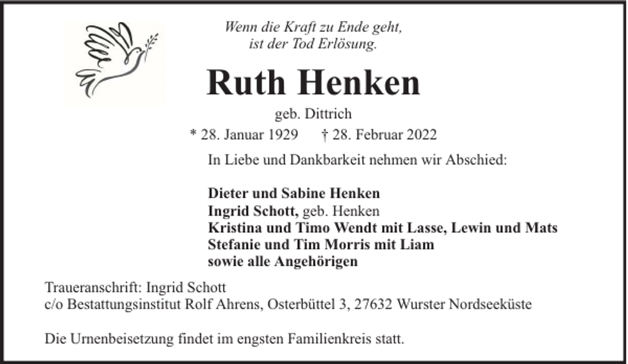 <p>Wenn die Kraft zu Ende geht,<br />ist der Tod Erlösung.</p><p>Ruth Henken</p><p>geb. Dittrich<br />* 28. Januar 1929 † 28. Februar 2022<br />In Liebe und Dankbarkeit nehmen wir Abschied:<br />Dieter und Sabine Henken<br />Ingrid Schott, geb. Henken<br />Kristina und Timo Wendt mit Lasse, Lewin und Mats<br />Stefanie und Tim Morris mit Liam<br />sowie alle Angehörigen<br />Traueranschrift: Ingrid Schott<br />c/o Bestattungsinstitut Rolf Ahrens, Osterbüttel 3, 27632 Wurster Nordseeküste<br />Die Urnenbeisetzung findet im engsten Familienkreis statt.</p>