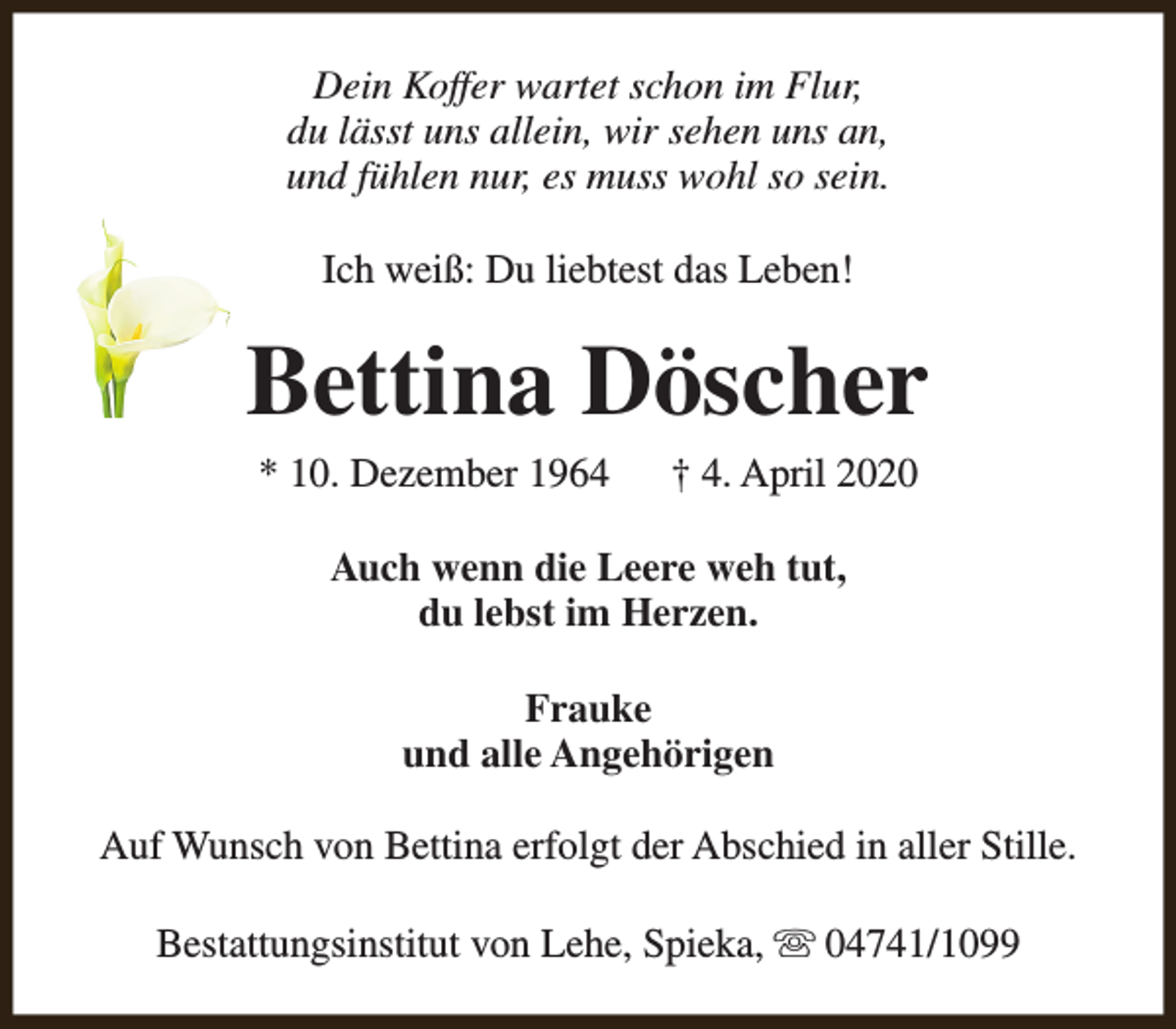 <p>Dein Koffer wartet schon im Flur,<br />du lässt uns allein, wir sehen uns an,<br />und fühlen nur, es muss wohl so sein.<br />Ich weiß: Du liebtest das Leben!</p><p>Bettina Döscher<br />* 10. Dezember 1964</p><p>† 4. April 2020</p><p>Auch wenn die Leere weh tut,<br />du lebst im Herzen.<br />Frauke<br />und alle Angehörigen<br />Auf Wunsch von Bettina erfolgt der Abschied in aller Stille.<br />Bestattungsinstitut von Lehe, Spieka, s 04741/1099</p>