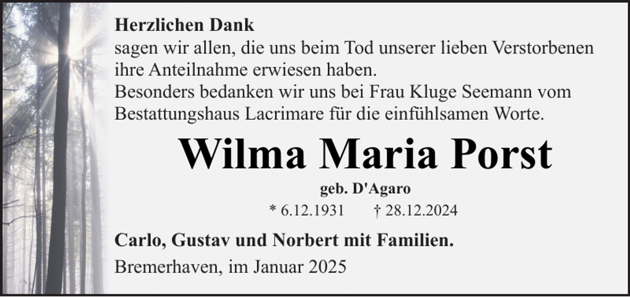 <p>Herzlichen Dank<br />sagen wir allen, die uns beim Tod unserer lieben Verstorbenen<br />ihre Anteilnahme erwiesen haben.<br />Besonders bedanken wir uns bei Frau Kluge Seemann vom<br />Bestattungshaus Lacrimare für die einfühlsamen Worte.</p><p>Wilma Maria Porst<br />geb. D'Agaro<br />* 6.12.1931<br />† 28.12.2024</p><p>Carlo, Gustav und Norbert mit Familien.<br />Bremerhaven, im Januar 2025</p>