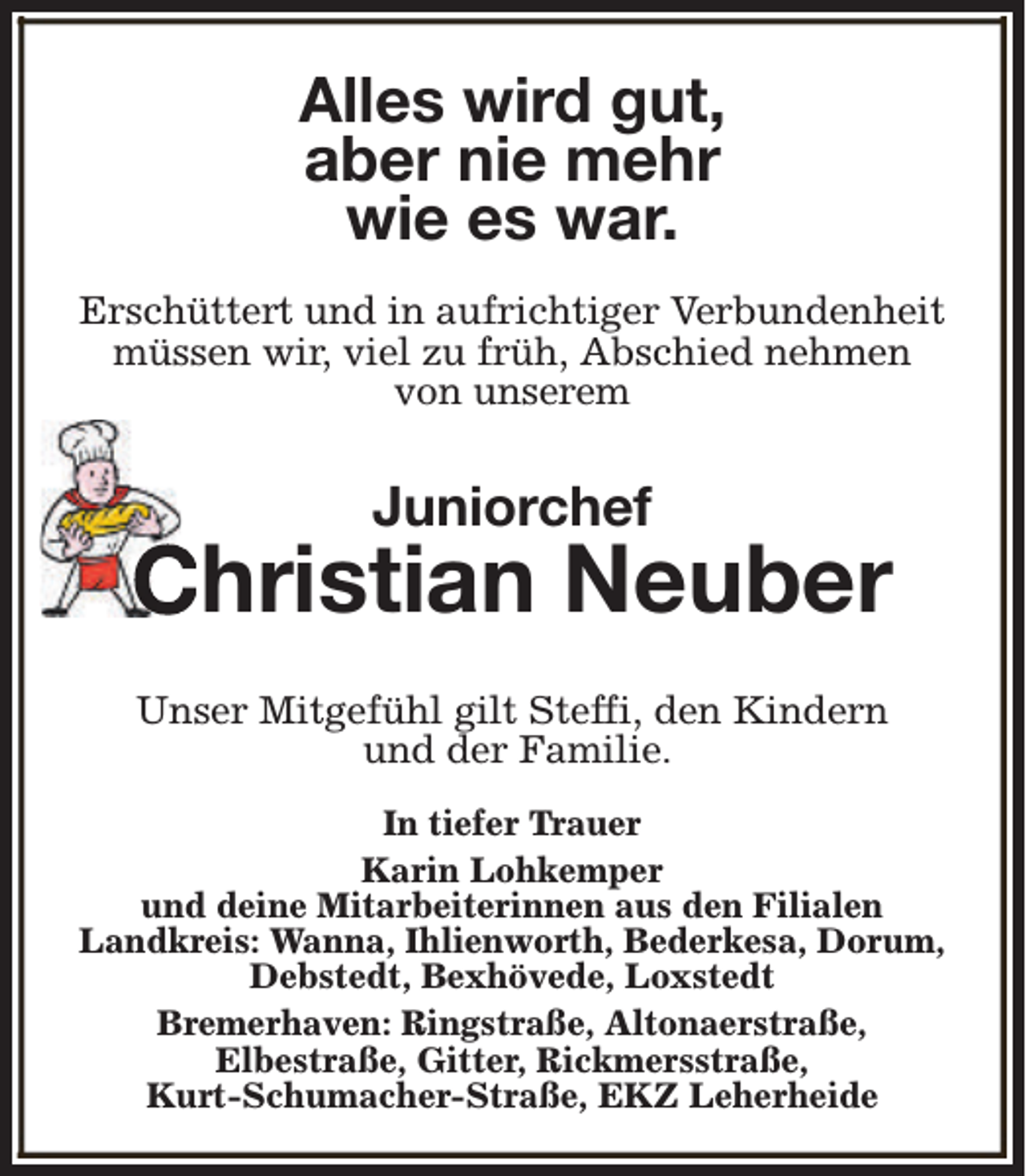 <p>Alles wird gut,<br />aber nie mehr<br />wie es war.<br />Erschüttert und in aufrichtiger Verbundenheit<br />müssen wir, viel zu früh, Abschied nehmen<br />von unserem</p><p>Juniorchef</p><p>Christian Neuber<br />Unser Mitgefühl gilt Steffi, den Kindern<br />und der Familie.<br />In tiefer Trauer<br />Karin Lohkemper<br />und deine Mitarbeiterinnen aus den Filialen<br />Landkreis: Wanna, Ihlienworth, Bederkesa, Dorum,<br />Debstedt, Bexhövede, Loxstedt<br />Bremerhaven: Ringstraße, Altonaerstraße,<br />Elbestraße, Gitter, Rickmersstraße,<br />Kurt-Schumacher-Straße, EKZ Leherheide</p>