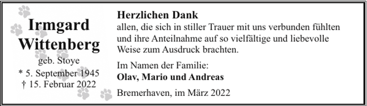 <p>Irmgard<br />Wittenberg<br />geb. Stoye<br />* 5. September 1945<br />† 15. Februar 2022</p><p>Herzlichen Dank</p><p>allen, die sich in stiller Trauer mit uns verbunden fühlten<br />und ihre Anteilnahme auf so vielfältige und liebevolle<br />Weise zum Ausdruck brachten.<br />Im Namen der Familie:<br />Olav, Mario und Andreas<br />Bremerhaven, im März 2022</p>