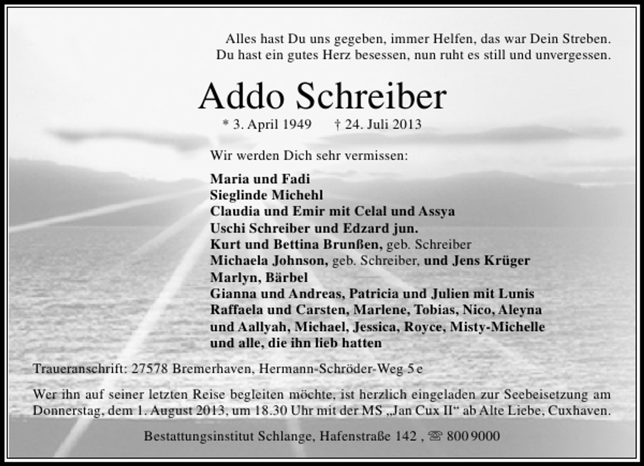 <p>Alles hast Du uns gegeben, immer Helfen, das war Dein Streben.<br />Du hast ein gutes Herz besessen, nun ruht es still und unvergessen.</p><p>Addo Schreiber<br />* 3. April 1949</p><p>† 24. Juli 2013</p><p>Wir werden Dich sehr vermissen:<br />Maria und Fadi<br />Sieglinde Michehl<br />Claudia und Emir mit Celal und Assya<br />Uschi Schreiber und Edzard jun.<br />Kurt und Bettina Brunßen, geb. Schreiber<br />Michaela Johnson, geb. Schreiber, und Jens Krüger<br />Marlyn, Bärbel<br />Gianna und Andreas, Patricia und Julien mit Lunis<br />Raffaela und Carsten, Marlene, Tobias, Nico, Aleyna<br />und Aallyah, Michael, Jessica, Royce, Misty-Michelle<br />und alle, die ihn lieb hatten<br />Traueranschrift: 27578 Bremerhaven, Hermann-Schröder-Weg 5 e<br />Wer ihn auf seiner letzten Reise begleiten möchte, ist herzlich eingeladen zur Seebeisetzung am<br />Donnerstag, dem 1. August 2013, um 18.30 Uhr mit der MS „Jan Cux II“ ab Alte Liebe, Cuxhaven.<br />Bestattungsinstitut Schlange, Hafenstraße 142 ,  800 9000</p>