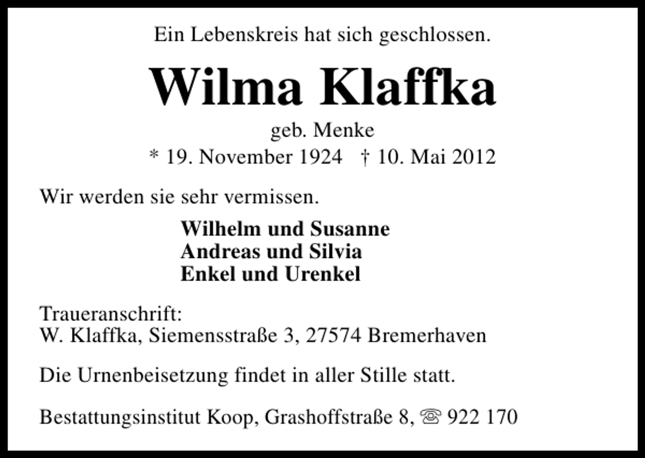 <p>Ein Lebenskreis hat sich geschlossen.</p><p>Wilma Klaffka<br />geb. Menke<br />* 19. November 1924 † 10. Mai 2012</p><p>Wir werden sie sehr vermissen.<br />Wilhelm und Susanne<br />Andreas und Silvia<br />Enkel und Urenkel<br />Traueranschrift:<br />W. Klaffka, Siemensstraße 3, 27574 Bremerhaven<br />Die Urnenbeisetzung findet in aller Stille statt.<br />Bestattungsinstitut Koop, Grashoffstraße 8, s 922 170</p>