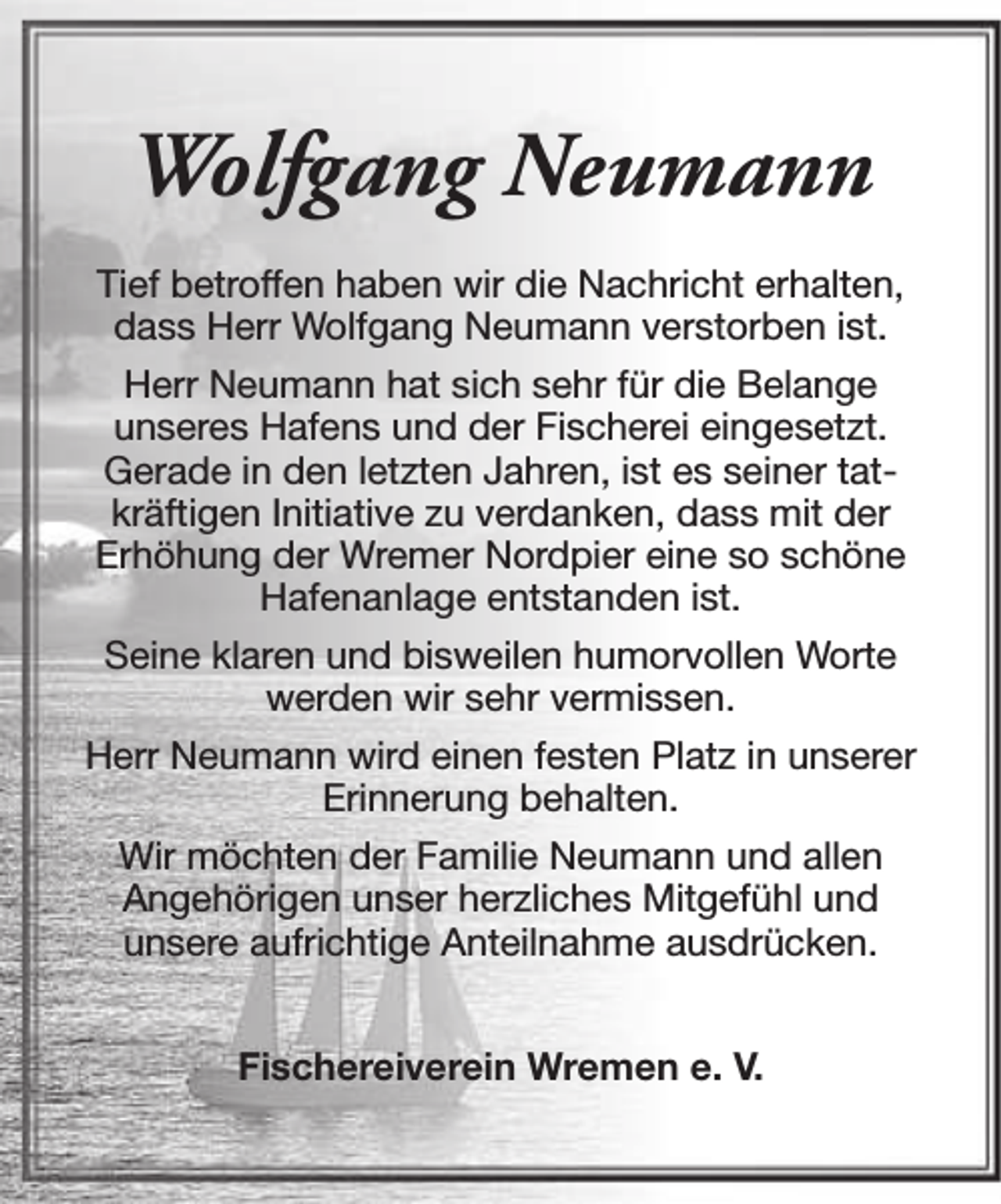 <p>Wolfgang Neumann<br />Tief betroffen haben wir die Nachricht erhalten,<br />dass Herr Wolfgang Neumann verstorben ist.<br />Herr Neumann hat sich sehr für die Belange<br />unseres Hafens und der Fischerei eingesetzt.<br />Gerade in den letzten Jahren, ist es seiner tatkräftigen Initiative zu verdanken, dass mit der<br />Erhöhung der Wremer Nordpier eine so schöne<br />Hafenanlage entstanden ist.<br />Seine klaren und bisweilen humorvollen Worte<br />werden wir sehr vermissen.<br />Herr Neumann wird einen festen Platz in unserer<br />Erinnerung behalten.<br />Wir möchten der Familie Neumann und allen<br />Angehörigen unser herzliches Mitgefühl und<br />unsere aufrichtige Anteilnahme ausdrücken.<br />Fischereiverein Wremen e. V.</p>