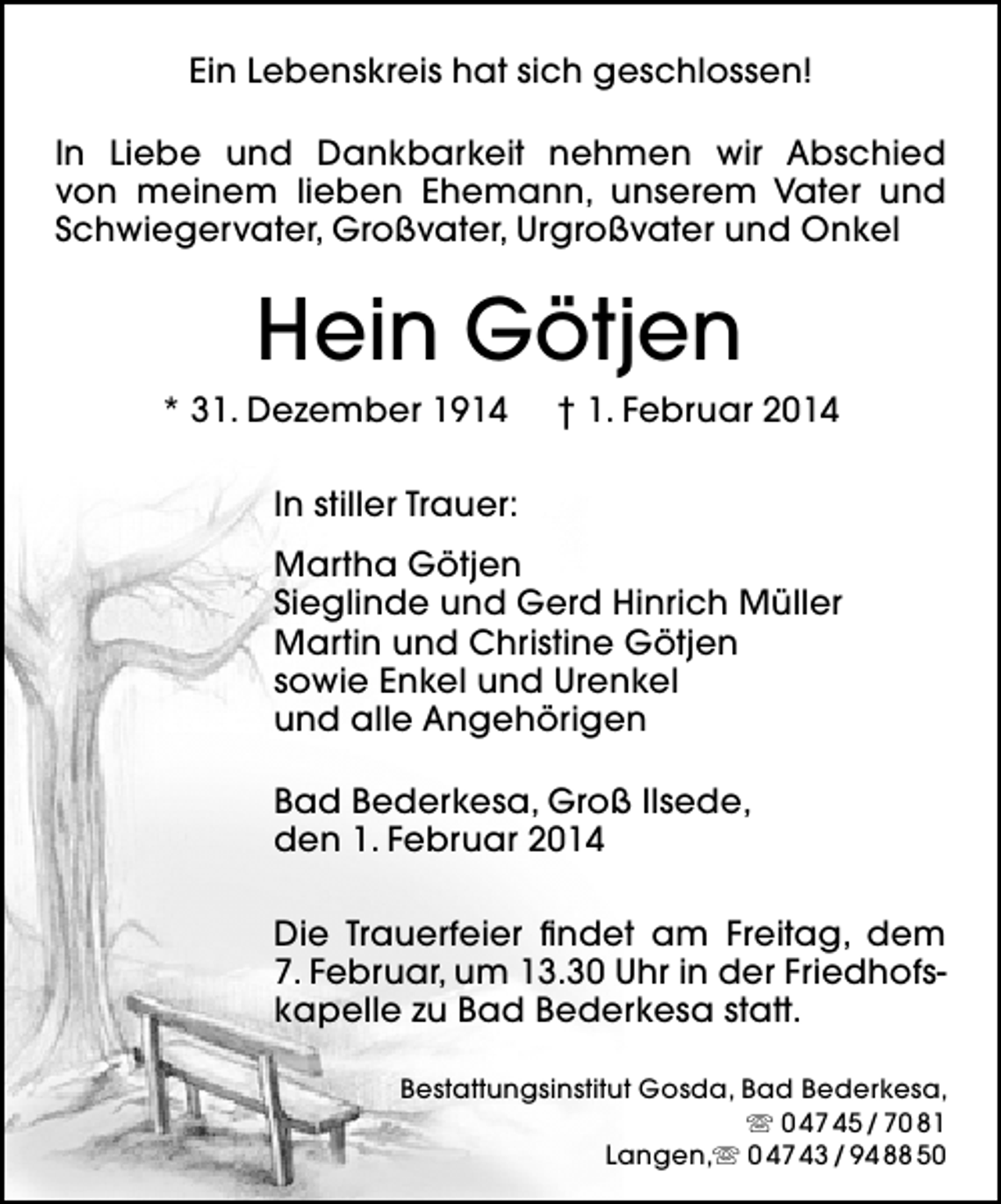 <p>Ein Lebenskreis hat sich geschlossen!<br />In Liebe und Dankbarkeit nehmen wir Abschied<br />von meinem lieben Ehemann, unserem Vater und<br />Schwiegervater, Großvater, Urgroßvater und Onkel</p><p>Hein Götjen<br />* 31. Dezember 1914</p><p>† 1. Februar 2014</p><p>In stiller Trauer:<br />Martha Götjen<br />Sieglinde und Gerd Hinrich Müller<br />Martin und Christine Götjen<br />sowie Enkel und Urenkel<br />und alle Angehörigen<br />Bad Bederkesa, Groß Ilsede,<br />den 1. Februar 2014<br />Die Trauerfeier findet am Freitag, dem<br />7. Februar, um 13.30 Uhr in der Friedhofskapelle zu Bad Bederkesa statt.<br />Bestattungsinstitut Gosda, Bad Bederkesa,<br /> 0 47 45 / 70 81<br />Langen, 0 47 43 / 94 88 50</p>