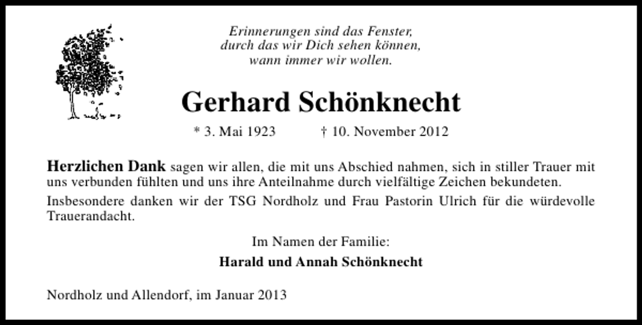 <p>Erinnerungen sind das Fenster,<br />durch das wir Dich sehen können,<br />wann immer wir wollen.</p><p>Gerhard Schönknecht<br />* 3. Mai 1923</p><p>† 10. November 2012</p><p>Herzlichen Dank sagen wir allen, die mit uns Abschied nahmen, sich in stiller Trauer mit<br />uns verbunden fühlten und uns ihre Anteilnahme durch vielfältige Zeichen bekundeten.<br />Insbesondere danken wir der TSG Nordholz und Frau Pastorin Ulrich für die würdevolle<br />Trauerandacht.<br />Im Namen der Familie:<br />Harald und Annah Schönknecht<br />Nordholz und Allendorf, im Januar 2013</p>
