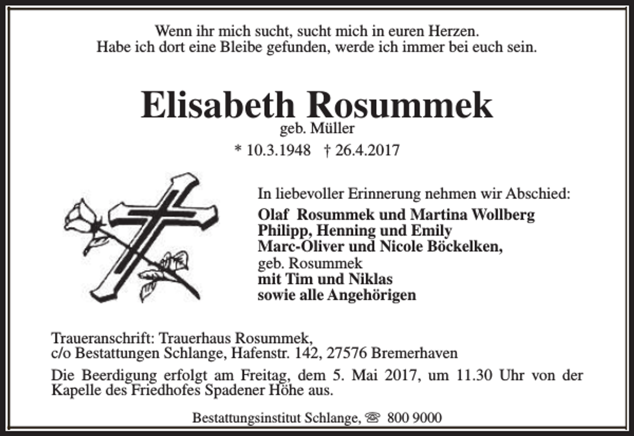 <p>Wenn ihr mich sucht, sucht mich in euren Herzen.<br />Habe ich dort eine Bleibe gefunden, werde ich immer bei euch sein.</p><p>Elisabethgeb.Rosummek<br />Müller<br />* 10.3.1948 † 26.4.2017<br />In liebevoller Erinnerung nehmen wir Abschied:<br />Olaf Rosummek und Martina Wollberg<br />Philipp, Henning und Emily<br />Marc-Oliver und Nicole Böckelken,<br />geb. Rosummek<br />mit Tim und Niklas<br />sowie alle Angehörigen<br />Traueranschrift: Trauerhaus Rosummek,<br />c/o Bestattungen Schlange, Hafenstr. 142, 27576 Bremerhaven<br />Die Beerdigung erfolgt am Freitag, dem 5. Mai 2017, um 11.30 Uhr von der<br />Kapelle des Friedhofes Spadener Höhe aus.<br />Bestattungsinstitut Schlange, s 800 9000</p>