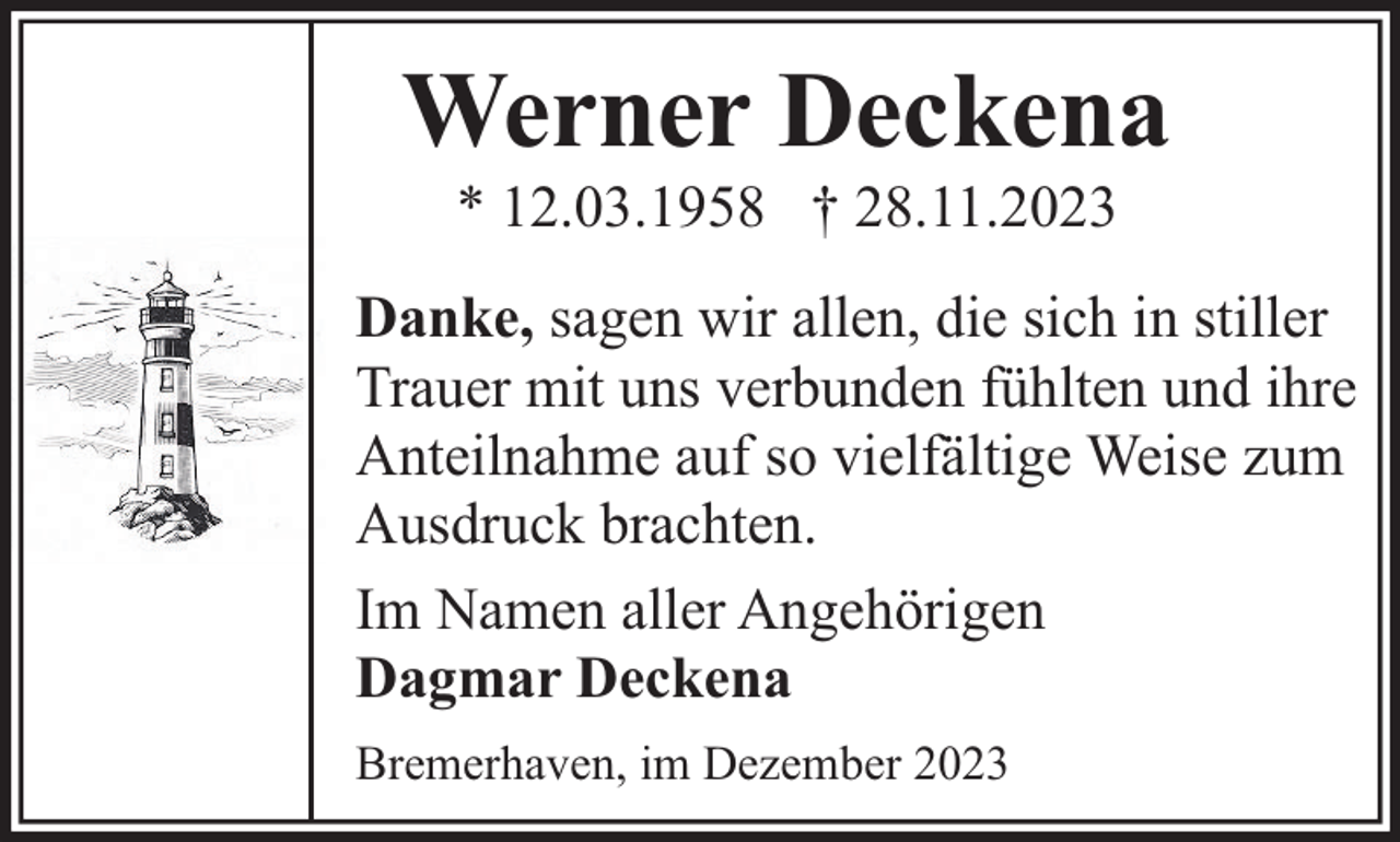 <p>Werner Deckena<br />* 12.03.1958 † 28.11.2023</p><p>Danke, sagen wir allen, die sich in stiller<br />Trauer mit uns verbunden fühlten und ihre<br />Anteilnahme auf so vielfältige Weise zum<br />Ausdruck brachten.<br />Im Namen aller Angehörigen<br />Dagmar Deckena<br />Bremerhaven, im Dezember 2023</p>