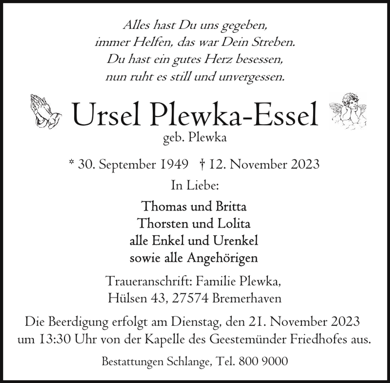 <p>Alles hast Du uns gegeben,<br />immer Helfen, das war Dein Streben.<br />Du hast ein gutes Herz besessen,<br />nun ruht es still und unvergessen.</p><p>Ursel Plewka-Essel<br />geb. Plewka<br />* 30. September 1949 † 12. November 2023<br />In Liebe:</p><p>Traueranschrift: Familie Plewka,<br />Hülsen 43, 27574 Bremerhaven<br />Die Beerdigung erfolgt am Dienstag, den 21. November 2023<br />um 13:30 Uhr von der Kapelle des Geestemünder Friedhofes aus.<br />Bestattungen Schlange, Tel. 800 9000</p>