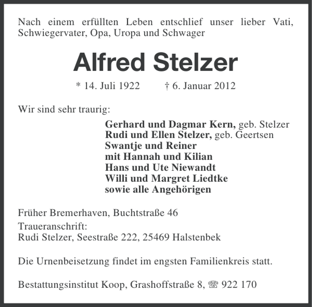<p>Nach einem erfüllten Leben entschlief unser lieber Vati,<br />Schwiegervater, Opa, Uropa und Schwager</p><p>Alfred Stelzer<br />* 14. Juli 1922</p><p>† 6. Januar 2012</p><p>Wir sind sehr traurig:<br />Gerhard und Dagmar Kern, geb. Stelzer<br />Rudi und Ellen Stelzer, geb. Geertsen<br />Swantje und Reiner<br />mit Hannah und Kilian<br />Hans und Ute Niewandt<br />Willi und Margret Liedtke<br />sowie alle Angehörigen<br />Früher Bremerhaven, Buchtstraße 46<br />Traueranschrift:<br />Rudi Stelzer, Seestraße 222, 25469 Halstenbek<br />Die Urnenbeisetzung findet im engsten Familienkreis statt.<br />Bestattungsinstitut Koop, Grashoffstraße 8, 922 170</p>