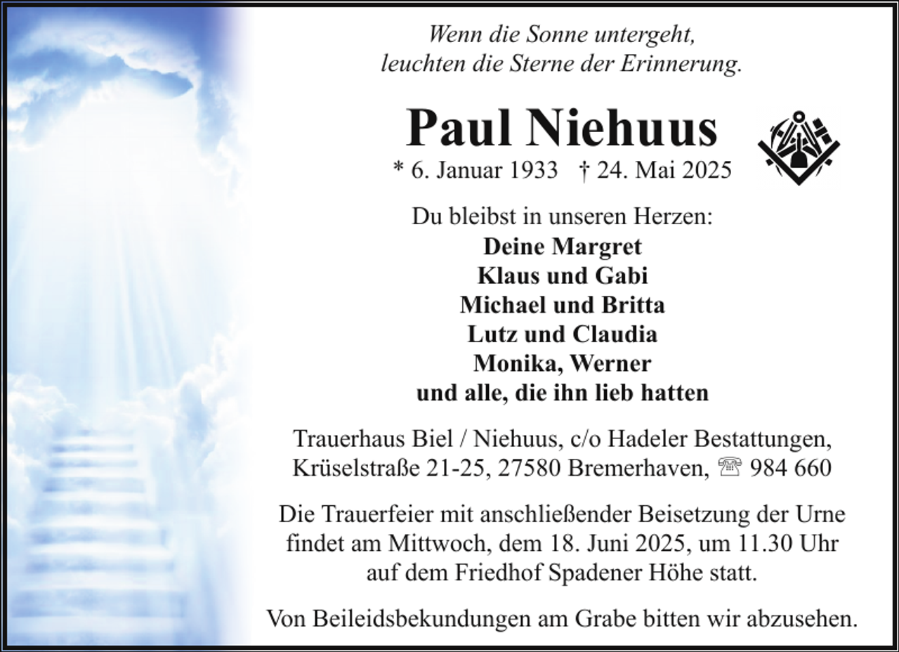 <p>Wenn die Sonne untergeht,<br />leuchten die Sterne der Erinnerung.</p><p>Paul Niehuus</p><p>* 6. Januar 1933 † 24. Mai 2025<br />Du bleibst in unseren Herzen:<br />Deine Margret<br />Klaus und Gabi<br />Michael und Britta<br />Lutz und Claudia<br />Monika, Werner<br />und alle, die ihn lieb hatten<br />Trauerhaus Biel / Niehuus, c/o Hadeler Bestattungen,<br />Krüselstraße 21-25, 27580 Bremerhaven, ' 984 660<br />Die Trauerfeier mit anschließender Beisetzung der Urne<br />findet am Mittwoch, dem 18. Juni 2025, um 11.30 Uhr<br />auf dem Friedhof Spadener Höhe statt.<br />Von Beileidsbekundungen am Grabe bitten wir abzusehen.</p>