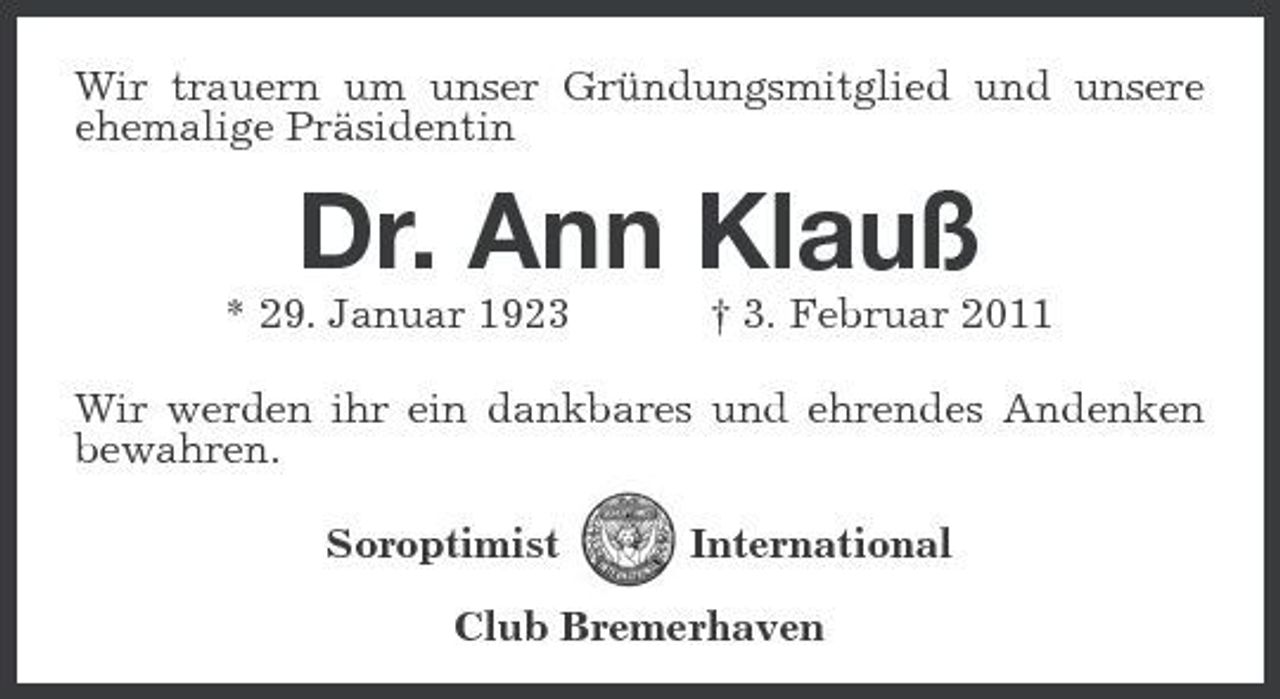 <p>Wir trauern um unser Gründungsmitglied und unsere ehemalige Präsidentin</p><p>Dr. Ann Klauß<br />* 29. Januar 1923 † 3. Februar 2011 Wir werden ihr ein dankbares und ehrendes Andenken bewahren. Soroptimist International</p><p>Club Bremerhaven</p>