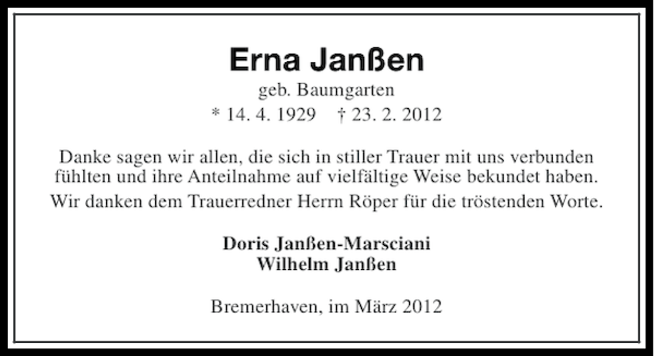 <p>Erna Janßen<br />geb. Baumgarten<br />* 14. 4. 1929 † 23. 2. 2012<br />Danke sagen wir allen, die sich in stiller Trauer mit uns verbunden<br />fühlten und ihre Anteilnahme auf vielfältige Weise bekundet haben.<br />Wir danken dem Trauerredner Herrn Röper für die tröstenden Worte.<br />Doris Janßen-Marsciani<br />Wilhelm Janßen<br />Bremerhaven, im März 2012</p>